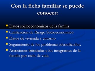 CCoonn llaa ffiicchhaa ffaammiilliiaarr ssee ppuueeddee 
ccoonnoocceerr:: 
 DDaattooss ssoocciiooeeccoonnóómmiiccooss ddee llaa ffaammiilliiaa 
 CCaalliiffiiccaacciióónn ddee RRiieessggoo SSoocciiooeeccoonnóómmiiccoo 
 DDaattooss ddee vviivviieennddaa yy eennttoorrnnoo 
 SSeegguuiimmiieennttoo ddee llooss pprroobblleemmaass iiddeennttiiffiiccaaddooss.. 
 AAtteenncciioonneess bbrriinnddaaddaass aa llooss iinntteeggrraanntteess ddee llaa 
ffaammiilliiaa ppoorr cciicclloo ddee vviiddaa.. 
 