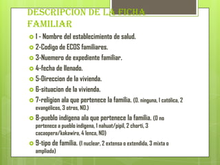 DESCRIPCION DE LA FICHA
FAMILIAR
 1 - Nombre del establecimiento de salud.
 2-Codigo de ECOS familiares.
 3-Nuemero de expediente familiar.
 4-fecha de llenado.
 5-Direccion de la vivienda.
 6-situacion de la vivienda.
 7-religion ala que pertenece la familia. (0. ninguna, 1 católica, 2
evangélicos, 3 otros, ND.)
 8-pueblo indígena ala que pertenece la familia. (0 no
pertenece a pueblo indígena, 1 nahuat/pipil, 2 chorti, 3
cacaopera/kakawira, 4 lenca, ND)
 9-tipo de familia. (1 nuclear, 2 extensa o extendida, 3 mixta o
ampliada)
 
