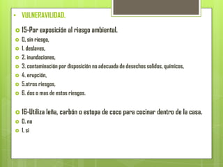 • VULNERAVILIDAD.
 15-Por exposición al riesgo ambiental.
 0, sin riesgo,
 1. deslaves,
 2. inundaciones,
 3. contaminación por disposición no adecuada de desechos solidos, químicos,
 4. erupción,
 5.otros riesgos,
 6. dos o mas de estos riesgos.
 16-Utiliza leña, carbón o estopa de coco para cocinar dentro de la casa.
 0. no
 1. si
 