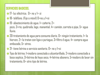 SERVICIOS BASICOS.
 17- luz eléctrica. 0= no y 1= si
 18- teléfono. (Fijo o móvil) 0=no y 1=si
 19- abastecimiento de agua. 1= cañería, 2=
pozo, 3=rio, quebrada, lago, manantial, 4= camión, carreta o pipa, 5= agua
lluvia.
 20-tratamiento de agua para consumo diario. 0= ningún tratamiento, 1= la
hierven, 2= la tratan con ligia o puriagua, 3=filtro d agua, 4= compra agua
embazada, 5= otros.
 21- tiene letrina o servicio sanitario. 0= no y 1=si
 Tipo de letrina. 1=inodoro conectado a alcantarillado, 2=inodoro conectado a
bosa septica, 3=letrina de hoyo seco, 4=letrina abonera, 5=inodoro de lavar sin
tratamiento, 6= otro tipo de letrina.
 