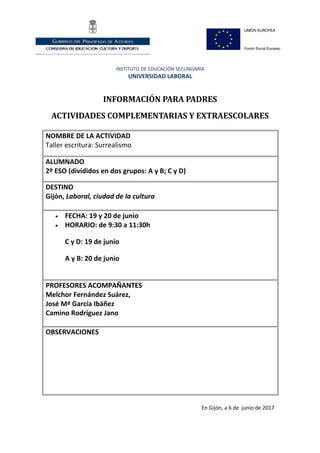 INSTITUTO DE EDUCACIÓN SECUNDARIA
UNIVERSIDAD LABORAL
INFORMACIÓN PARA PADRES
ACTIVIDADES COMPLEMENTARIAS Y EXTRAESCOLARES
NOMBRE DE LA ACTIVIDAD
Taller escritura: Surrealismo
ALUMNADO
2º ESO (divididos en dos grupos: A y B; C y D)
DESTINO
Gijón, Laboral, ciudad de la cultura
• FECHA: 19 y 20 de junio
• HORARIO: de 9:30 a 11:30h
C y D: 19 de junio
A y B: 20 de junio
PROFESORES ACOMPAÑANTES
Melchor Fernández Suárez,
José Mª García Ibáñez
Camino Rodríguez Jano
OBSERVACIONES
En Gijón, a 6 de junio de 2017
 