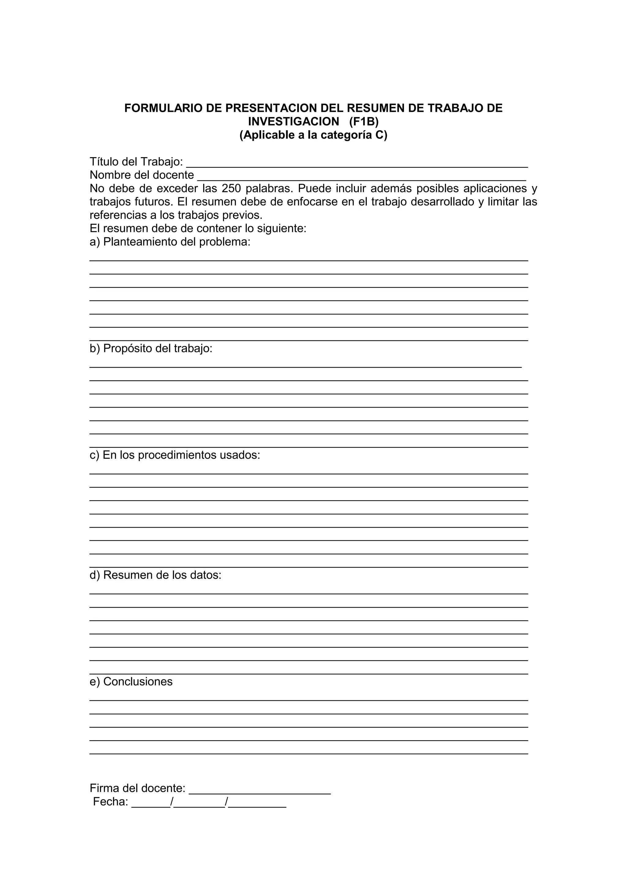 FORMULARIO DE PRESENTACION DEL RESUMEN DE TRABAJO DE
INVESTIGACION (F1B)
(Aplicable a la categoría C)
Título del Trabajo: _____________________________________________________
Nombre del docente ___________________________________________________
No debe de exceder las 250 palabras. Puede incluir además posibles aplicaciones y
trabajos futuros. El resumen debe de enfocarse en el trabajo desarrollado y limitar las
referencias a los trabajos previos.
El resumen debe de contener lo siguiente:
a) Planteamiento del problema:
____________________________________________________________________
____________________________________________________________________
____________________________________________________________________
____________________________________________________________________
____________________________________________________________________
____________________________________________________________________
____________________________________________________________________
b) Propósito del trabajo:
___________________________________________________________________
____________________________________________________________________
____________________________________________________________________
____________________________________________________________________
____________________________________________________________________
____________________________________________________________________
____________________________________________________________________
c) En los procedimientos usados:
____________________________________________________________________
____________________________________________________________________
____________________________________________________________________
____________________________________________________________________
____________________________________________________________________
____________________________________________________________________
____________________________________________________________________
____________________________________________________________________
d) Resumen de los datos:
____________________________________________________________________
____________________________________________________________________
____________________________________________________________________
____________________________________________________________________
____________________________________________________________________
____________________________________________________________________
____________________________________________________________________
e) Conclusiones
____________________________________________________________________
____________________________________________________________________
____________________________________________________________________
____________________________________________________________________
____________________________________________________________________
Firma del docente: ______________________
Fecha: ______/________/_________
 