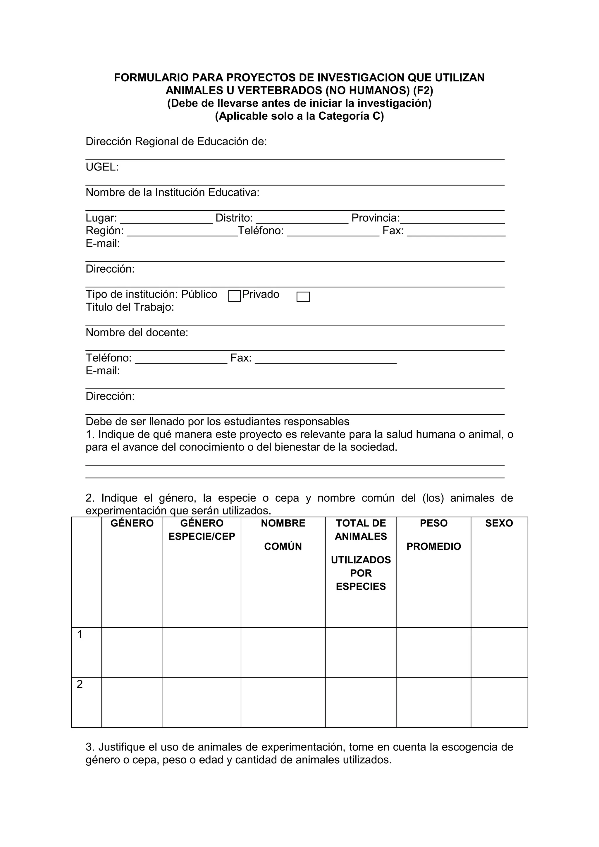 FORMULARIO PARA PROYECTOS DE INVESTIGACION QUE UTILIZAN
ANIMALES U VERTEBRADOS (NO HUMANOS) (F2)
(Debe de llevarse antes de iniciar la investigación)
(Aplicable solo a la Categoría C)
Dirección Regional de Educación de:
____________________________________________________________________
UGEL:
____________________________________________________________________
Nombre de la Institución Educativa:
____________________________________________________________________
Lugar: _______________ Distrito: _______________ Provincia:_________________
Región: __________________Teléfono: _______________ Fax: ________________
E-mail:
____________________________________________________________________
Dirección:
____________________________________________________________________
Tipo de institución: Público Privado
Titulo del Trabajo:
____________________________________________________________________
Nombre del docente:
____________________________________________________________________
Teléfono: _______________ Fax: _______________________
E-mail:
____________________________________________________________________
Dirección:
____________________________________________________________________
Debe de ser llenado por los estudiantes responsables
1. Indique de qué manera este proyecto es relevante para la salud humana o animal, o
para el avance del conocimiento o del bienestar de la sociedad.
____________________________________________________________________
____________________________________________________________________
2. Indique el género, la especie o cepa y nombre común del (los) animales de
experimentación que serán utilizados.
GÉNERO GÉNERO
ESPECIE/CEP
NOMBRE
COMÚN
TOTAL DE
ANIMALES
UTILIZADOS
POR
ESPECIES
PESO
PROMEDIO
SEXO
1
2
3. Justifique el uso de animales de experimentación, tome en cuenta la escogencia de
género o cepa, peso o edad y cantidad de animales utilizados.
 