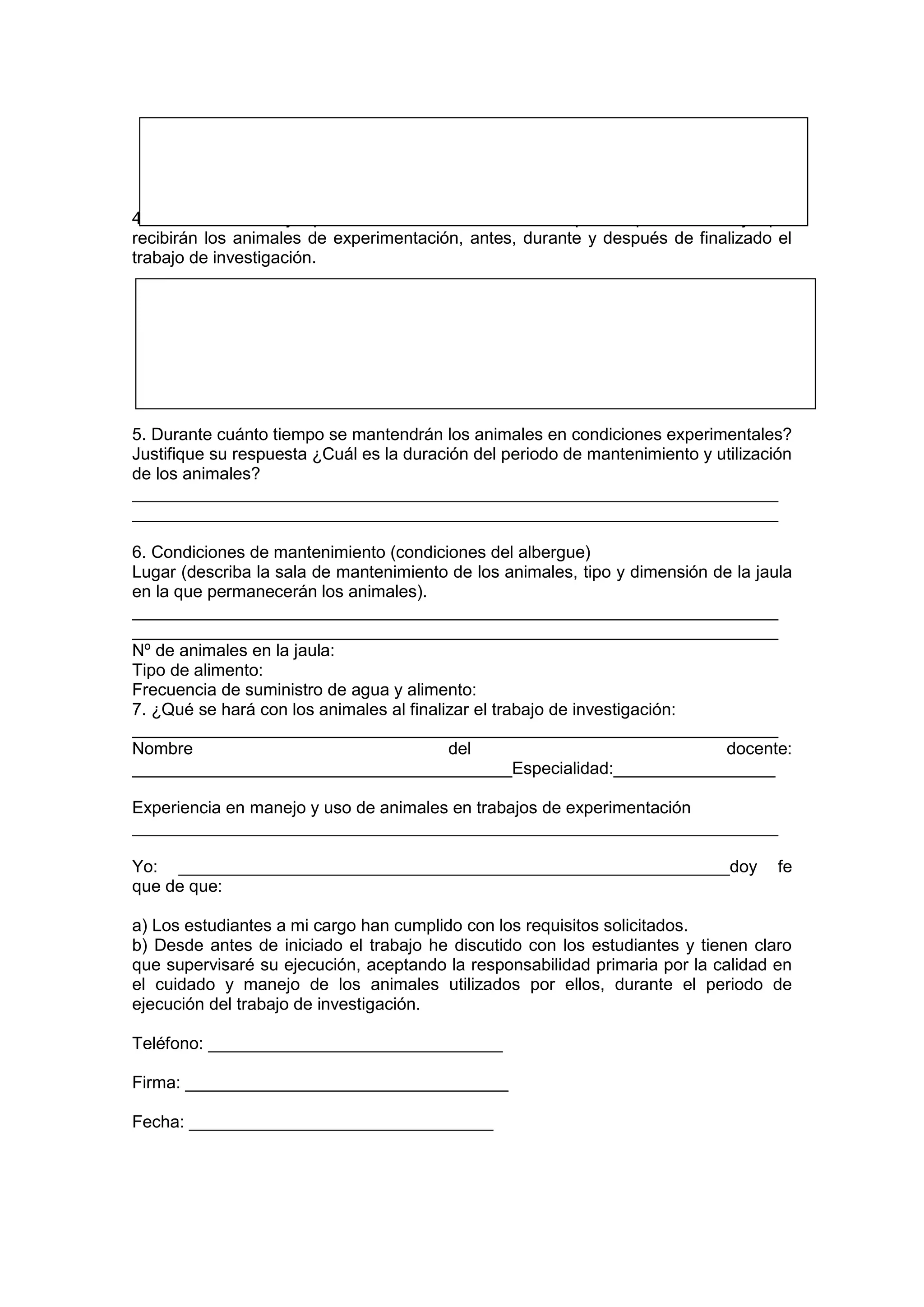 4. Describa el trabajo que desea desarrollar, detallando paso a paso el manejo que
recibirán los animales de experimentación, antes, durante y después de finalizado el
trabajo de investigación.
5. Durante cuánto tiempo se mantendrán los animales en condiciones experimentales?
Justifique su respuesta ¿Cuál es la duración del periodo de mantenimiento y utilización
de los animales?
____________________________________________________________________
____________________________________________________________________
6. Condiciones de mantenimiento (condiciones del albergue)
Lugar (describa la sala de mantenimiento de los animales, tipo y dimensión de la jaula
en la que permanecerán los animales).
____________________________________________________________________
____________________________________________________________________
Nº de animales en la jaula:
Tipo de alimento:
Frecuencia de suministro de agua y alimento:
7. ¿Qué se hará con los animales al finalizar el trabajo de investigación:
____________________________________________________________________
Nombre del docente:
________________________________________Especialidad:_________________
Experiencia en manejo y uso de animales en trabajos de experimentación
____________________________________________________________________
Yo: __________________________________________________________doy fe
que de que:
a) Los estudiantes a mi cargo han cumplido con los requisitos solicitados.
b) Desde antes de iniciado el trabajo he discutido con los estudiantes y tienen claro
que supervisaré su ejecución, aceptando la responsabilidad primaria por la calidad en
el cuidado y manejo de los animales utilizados por ellos, durante el periodo de
ejecución del trabajo de investigación.
Teléfono: _______________________________
Firma: __________________________________
Fecha: ________________________________
 