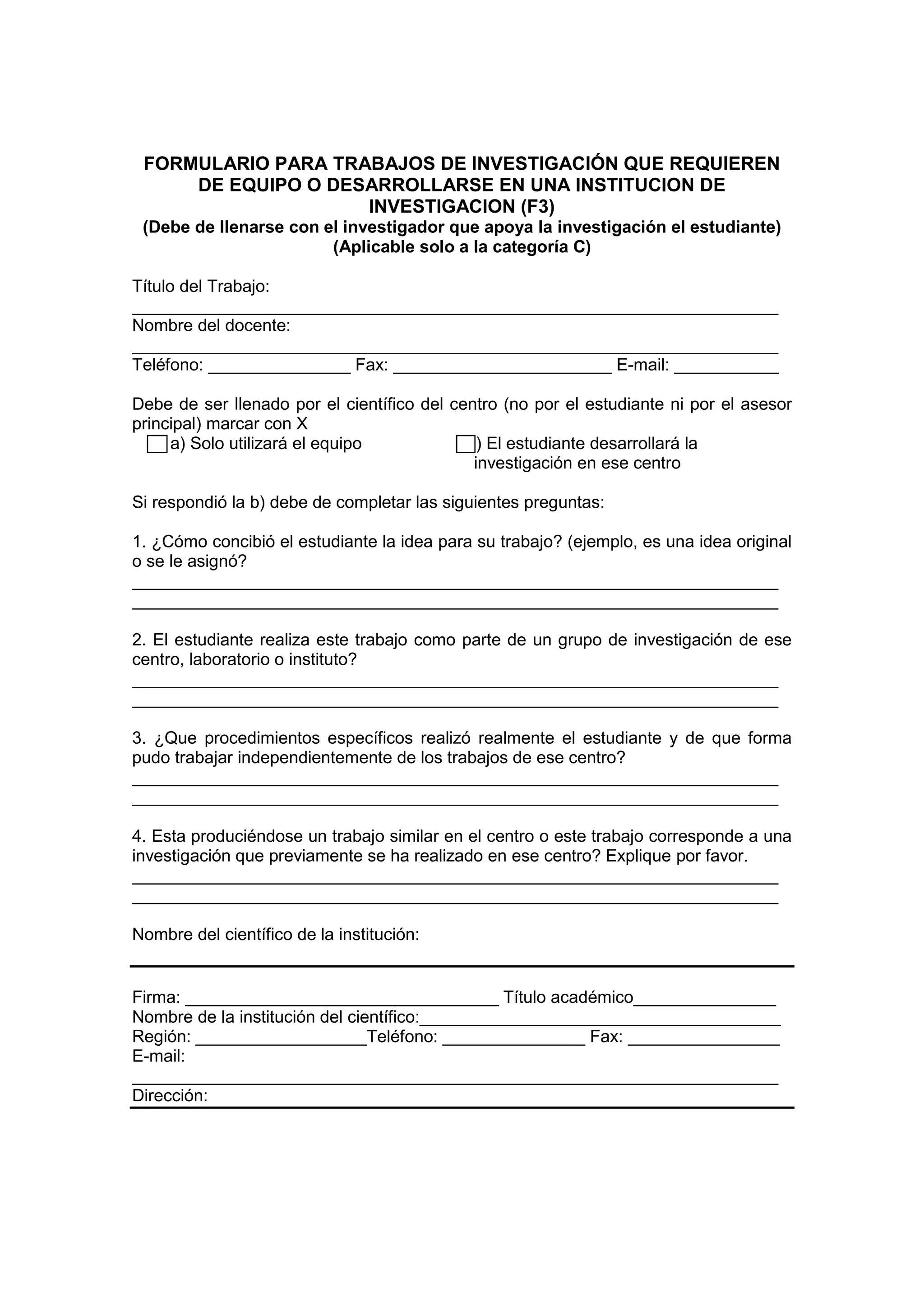 FORMULARIO PARA TRABAJOS DE INVESTIGACIÓN QUE REQUIEREN
DE EQUIPO O DESARROLLARSE EN UNA INSTITUCION DE
INVESTIGACION (F3)
(Debe de llenarse con el investigador que apoya la investigación el estudiante)
(Aplicable solo a la categoría C)
Título del Trabajo:
____________________________________________________________________
Nombre del docente:
____________________________________________________________________
Teléfono: _______________ Fax: _______________________ E-mail: ___________
Debe de ser llenado por el científico del centro (no por el estudiante ni por el asesor
principal) marcar con X
a) Solo utilizará el equipo b) El estudiante desarrollará la
investigación en ese centro
Si respondió la b) debe de completar las siguientes preguntas:
1. ¿Cómo concibió el estudiante la idea para su trabajo? (ejemplo, es una idea original
o se le asignó?
____________________________________________________________________
____________________________________________________________________
2. El estudiante realiza este trabajo como parte de un grupo de investigación de ese
centro, laboratorio o instituto?
____________________________________________________________________
____________________________________________________________________
3. ¿Que procedimientos específicos realizó realmente el estudiante y de que forma
pudo trabajar independientemente de los trabajos de ese centro?
____________________________________________________________________
____________________________________________________________________
4. Esta produciéndose un trabajo similar en el centro o este trabajo corresponde a una
investigación que previamente se ha realizado en ese centro? Explique por favor.
____________________________________________________________________
____________________________________________________________________
Nombre del científico de la institución:
Firma: _________________________________ Título académico_______________
Nombre de la institución del científico:______________________________________
Región: __________________Teléfono: _______________ Fax: ________________
E-mail:
____________________________________________________________________
Dirección:
 