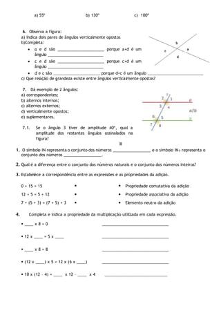 a) 55º b) 130º c) 100º
6. Observa a figura:
a) Indica dois pares de ângulos verticalmente opostos
b)Completa:
 a e d são _____________________ porque a+d é um
ângulo _________________________
 c e d são _____________________ porque c+d é um
ângulo _________________________
 d e c são _____________________ porque d+c é um ângulo _________________________
c) Que relação de grandeza existe entre ângulos verticalmente opostos?
7. Dá exemplo de 2 ângulos:
a) correspondentes;
b) alternos internos;
c) alternos externos;
d) verticalmente opostos;
e) suplementares.
7.1. Se o ângulo 3 tiver de amplitude 40º, qual a
amplitude dos restantes ângulos assinalados na
figura?
II
1. O símbolo IN representa o conjunto dos números _________________ e o símbolo IN0 representa o
conjunto dos números _________________.
2. Qual é a diferença entre o conjunto dos números naturais e o conjunto dos números inteiros?
3. Estabelece a correspondência entre as expressões e as propriedades da adição.
0 + 15 = 15   Propriedade comutativa da adição
12 + 5 = 5 + 12   Propriedade associativa da adição
7 + (5 + 3) = (7 + 5) + 3   Elemento neutro da adição
4. Completa e indica a propriedade da multiplicação utilizada em cada expressão.
 ____ x 8 = 0 ______________________________
 12 x ____ = 5 x ____ ______________________________
__________ ____ x 8 = 8 ______________________________
 (12 x ____) x 5 = 12 x (6 x ____) ______________________________
 10 x (12 – 4) = ____ x 12 – ____ x 4 _____________________________
 