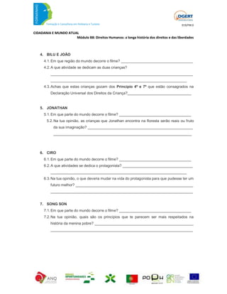 019/FM.0

CIDADANIA E MUNDO ATUAL
                      Módulo B8: Direitos Humanos: a longa história dos direitos e das liberdades



    4. BILU E JOÃO
      4.1. Em que região do mundo decorre o filme? ___________________________________
      4.2. A que atividade se dedicam as duas crianças?
          _____________________________________________________________________
          __________________________________________________________________
      4.3. Achas que estas crianças gozam dos Princípio 4º e 7º que estão consagrados na
          Declaração Universal dos Direitos da Criança?_______________________________


    5. JONATHAN
      5.1. Em que parte do mundo decorre o filme? ___________________________________
        5.2. Na tua opinião, as crianças que Jonathan encontra na floresta serão reais ou fruto
            da sua imaginação? ___________________________________________________
            ___________________________________________________________________




    6. CIRO
      6.1. Em que parte do mundo decorre o filme? ___________________________________
      6.2. A que atividades se dedica o protagonista? __________________________________
          __________________________________________________________________
      6.3. Na tua opinião, o que deveria mudar na vida do protagonista para que pudesse ter um
          futuro melhor? _________________________________________________________
          _____________________________________________________________________


    7. SONG SON
      7.1. Em que parte do mundo decorre o filme? ___________________________________
      7.2. Na tua opinião, quais são os princípios que te parecem ser mais respeitados na
          história da menina pobre? ________________________________________________
          _____________________________________________________________________
 