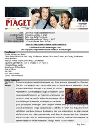 Curso:    Licenciatura em Educação Socioprofissional
       Unidade Curricular:   Técnicas de Animação de Grupo
               Professor:    Carlos Jorge De Sá Pinto Correia
               Estudante:    Sandrina Mendes Pereira Valente, n.º 43518
     Obra cinematográfica:   La Guerre du Feu - A Guerra do Fogo
                              Grelha de Observação e Análise de Sequências Fílmicas
                                 Considere as sequências de imagens como…
                       uma linguagem; um produto histórico e um veículo de comunicação
Ficha Técnica
Director: Jean-Jacques Annaud
Elenco: Everett McGill, Rae Dayn Chong, Ron Perlman, Nameer El-Kadi, Gary Schwartz, Kurt Schiegl, Frank Olivier
Bonnet, Brian Gill.
Produção: Michael Gruskoff, Denis Heroux, John Kemeny
Argumento: Gérard Brach a partir de uma obra de J.H. Rosny Sr
Fotografia: Claude Agostini
Banda Sonora: Philippe Sarde
Duração: 97 min.
Ano: 1981
País: França/ Canadá
Género: Aventura histórica

Análise Globalizante
Exposição das O mero divertimento que habitualmente se associa a um filme é largamente ultrapassado em A Guerra do
ideias
principais     Fogo. Aqui, uma perspectiva histórica e antropológica toma um lugar de destaque, apresentando a forma
               de vida dos antepassados do Homem há 80.000 anos, por altura do
               Paleolítico Médio. Caracterizada pela evolução social do Homo Sapiens
               e pela sua descoberta de meios que lhe permitem uma interacção mais
               efectiva com o meio que o envolve, terá sido também neste período que
               o uso da linguagem se desenvolve, inclusive pelo facto de viver em
               grupos que obrigam à comunicação. Assim, e no geral, podemos afirmar que esta obra cinematográfica
               apresenta como objectivo principal a caracterização da pré-história do Homem (mais do que a do Homem
               pré-histórico), aquando da descoberta da utilidade do fogo, e os condicionalismos que tal provoca nas
               relações humanas entre indivíduos e entre grupos sociais. Assim, encontramos neste filme a génese das
               relações do homem com o seu semelhante enquanto ser social e com o meio natural onde se move e a
               importância de se viver em comunidade com a protecção inerente à vivência em grupo.
                                                                                                       Pág. 1 de 4
 