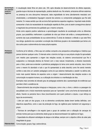 Apresentação     A visualização deste filme em pleno séc. XXI, após décadas de desenvolvimento de efeitos especiais,
dos aspectos
positivos /      guarda-roupa e técnicas de representação, poderia desiludir-nos. No entanto, arriscamos afirmar estarmos
negativos
                 na presença de uma obra-prima intemporal, dada originalidade do tema (devidamente mesclado com
                 simplicidade), a arrebatadora linguagem corporal dos actores e a componente pedagógica que lhe está
                 inerente. E é nesse sentido que não se torna fácil apontarmos aspectos negativos. Importará neste âmbito
                 acrescentar o facto da necessidade de visualização repetida do filme, pois só assim conseguirmos abarcar
                 a magnitude dos pormenores de qualidade que o mesmo comporta.
                 Ainda como aspecto positivo salienta-se a aprendizagem resultante da socialização entre os diferentes
                 grupos, que possibilitou melhorarem a qualidade de vida que tinham até então e, consequentemente, o
                 aumento das suas probabilidades da sua sobrevivência. É ainda de destacar a reflexão a que este filme
                 nos obriga, ajudando-nos a perceber a evolução das dinâmicas grupais e da necessidade que temos uns
                 dos outros para a sobrevivência da nossa própria espécie.


Pertinência      Conforme já foi referido, o filme aqui em análise comporta uma perspectiva antropológica e histórica que
pedagógica
                 parece dominar qualquer outra. O intervalo entre o domínio do fogo e a sua própria criação foi aproveitado
                 com mestria para apresentar a origem das relações sociais, do sistema comunicacional que lhe é
                 subjacente e a interacção efectiva do Homem com o meio natural. Inicialmente, e olhando meramente
                 para o título, poder-se-ia entender a pertinência pedagógica do tema como sendo reduzida, mas a forma
                 como o mesmo foi abordado e tudo o que foi apresentado (e atrás descrito) como lhe sendo inerente
                 confere a esta obra um carácter pedagógico acima do que estamos habituados a assistir na sétima arte,
                 muito mais quando falamos de aspectos como a origem / desenvolvimento das relações sociais e da
                 comunicação na espécie humana, ou a utilização de símbolos e a manifestação de ritos.
                 Exemplos mais concretos do elevado grau de pedagogia existente são a apresentação de evidências que
                 permitem inferir a existência de:
                 - Desenvolvimento das emoções intragrupo e intergrupos, como o riso, o choro, o afecto e a passagem da
                 sexualidade com o intuito meramente reprodutor para ser “aprendido” como uma forma de transmissão de
                 afecto, ficando os parceiros face a face (reconhecendo com quem praticam a cópula, o que reforça os
                 laços de envolvimento);
                 - Líder por cada um dos grupos, e de os elementos constituintes destes terem tarefas definidas, com
                 objectivos específicos, como o caso da protecção do fogo, da vigilância para manterem em segurança o
                 grupo;
                 - Técnicas de camuflagem e de engodo (para o grupo de canibais com a utilização de carcaças de
                 animais mortos para que os elementos deste grupo se desconcentrassem da vigilância do fogo);
                 - Capacidade de utilizarem estratégias de ataque e de defesa, sempre com o objectivo último de zelar pela
                 integridade do grupo.
Palavras-chave   Comunicação; grupos; fogo; sobrevivência.

                                                                                                           Pág. 2 de 4
 