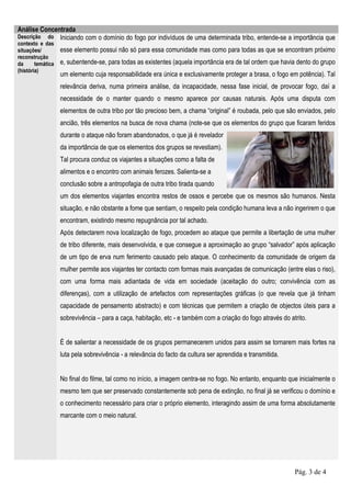 Análise Concentrada
Descrição do Iniciando com o domínio do fogo por indivíduos de uma determinada tribo, entende-se a importância que
contexto e das
situações/         esse elemento possui não só para essa comunidade mas como para todas as que se encontram próximo
reconstrução
da      temática   e, subentende-se, para todas as existentes (aquela importância era de tal ordem que havia dento do grupo
(história)
                   um elemento cuja responsabilidade era única e exclusivamente proteger a brasa, o fogo em potência). Tal
                   relevância deriva, numa primeira análise, da incapacidade, nessa fase inicial, de provocar fogo, daí a
                   necessidade de o manter quando o mesmo aparece por causas naturais. Após uma disputa com
                   elementos de outra tribo por tão precioso bem, a chama “original” é roubada, pelo que são enviados, pelo
                   ancião, três elementos na busca de nova chama (note-se que os elementos do grupo que ficaram feridos
                   durante o ataque não foram abandonados, o que já é revelador
                   da importância de que os elementos dos grupos se revestiam).
                   Tal procura conduz os viajantes a situações como a falta de
                   alimentos e o encontro com animais ferozes. Salienta-se a
                   conclusão sobre a antropofagia de outra tribo tirada quando
                   um dos elementos viajantes encontra restos de ossos e percebe que os mesmos são humanos. Nesta
                   situação, e não obstante a fome que sentiam, o respeito pela condição humana leva a não ingerirem o que
                   encontram, existindo mesmo repugnância por tal achado.
                   Após detectarem nova localização de fogo, procedem ao ataque que permite a libertação de uma mulher
                   de tribo diferente, mais desenvolvida, e que consegue a aproximação ao grupo “salvador” após aplicação
                   de um tipo de erva num ferimento causado pelo ataque. O conhecimento da comunidade de origem da
                   mulher permite aos viajantes ter contacto com formas mais avançadas de comunicação (entre elas o riso),
                   com uma forma mais adiantada de vida em sociedade (aceitação do outro; convivência com as
                   diferenças), com a utilização de artefactos com representações gráficas (o que revela que já tinham
                   capacidade de pensamento abstracto) e com técnicas que permitem a criação de objectos úteis para a
                   sobrevivência – para a caça, habitação, etc - e também com a criação do fogo através do atrito.


                   É de salientar a necessidade de os grupos permanecerem unidos para assim se tornarem mais fortes na
                   luta pela sobrevivência - a relevância do facto da cultura ser aprendida e transmitida.


                   No final do filme, tal como no início, a imagem centra-se no fogo. No entanto, enquanto que inicialmente o
                   mesmo tem que ser preservado constantemente sob pena de extinção, no final já se verificou o domínio e
                   o conhecimento necessário para criar o próprio elemento, interagindo assim de uma forma absolutamente
                   marcante com o meio natural.




                                                                                                             Pág. 3 de 4
 