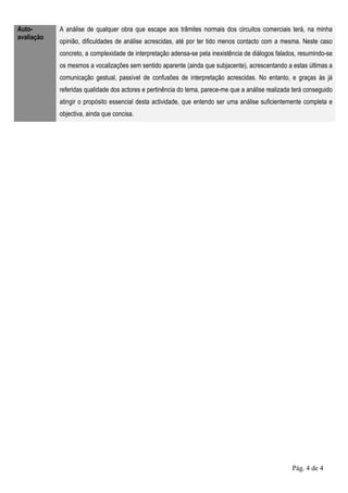 Auto-       A análise de qualquer obra que escape aos trâmites normais dos circuitos comerciais terá, na minha
avaliação
            opinião, dificuldades de análise acrescidas, até por ter tido menos contacto com a mesma. Neste caso
            concreto, a complexidade de interpretação adensa-se pela inexistência de diálogos falados, resumindo-se
            os mesmos a vocalizações sem sentido aparente (ainda que subjacente), acrescentando a estas últimas a
            comunicação gestual, passível de confusões de interpretação acrescidas. No entanto, e graças às já
            referidas qualidade dos actores e pertinência do tema, parece-me que a análise realizada terá conseguido
            atingir o propósito essencial desta actividade, que entendo ser uma análise suficientemente completa e
            objectiva, ainda que concisa.




                                                                                                    Pág. 4 de 4
 