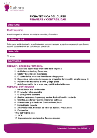 Ficha Curso – Finanzas y Contabilidad 1
FICHA TÉCNICA DEL CURSO
FINANZAS Y CONTABILIDAD
OBJETIVOS:
Objetivo general:
Adquirir aspectos básicos en materia contable y financiera.
DESTINATARIOS:
Este curso está destinado a profesionales, emprendedores y público en general que deseen
adquirir conocimientos en contabilidad y finanzas.
DURACIÓN:
50 horas.
CONTENIDOS:
MÓDULO 1: DIRECCIÓN FINANCIERA
1. Estructura económico-financiera de la empresa
2. Análisis económico y financiero
3. Coste y beneficio de la empresa
4. El coste de los recursos financieros a largo plazo
5. Selección y valoración jerárquica de proyectos de inversión simple: van y tir
6. Planificación financiera a corto y largo plazo
7. Autofinanciación de la empresa y política de dividendos
MÓDULO 2: CONTABILIDAD
1. Introducción a la contabilidad
2. El método y ciclo contable
3. El plan general contable
4. Gastos y compras. Ingresos y ventas. Periodificación contable
5. Clientes, deudores y administraciones públicas
6. Proveedores y acreedores. Cuentas financieras
7. Inmovilizado material
8. Amortizaciones. Pérdidas de valor de activos. Provisiones
9. Existencias
10.El patrimonio neto
11. I.V.A
12. Impuesto sobre sociedades. Cuentas anuales
 