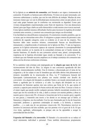 10
4. La Iglesia es un misterio de comunión, está llamada a ser signo e instrumento de
comunión. El desafío es hermoso pero dificilísimo. Vivimos en un país tensionado, con
tensiones subterráneas y ocultas, que son las más difíciles de trabajar. Muchas de estas
tensiones tienen que ver con la dificultad para reconocernos cómo un país plural, en el
cual cada grupo humano que lo conforma vea reconocida su dignidad. Como país
vivimos desigualdades experimentadas como fruto de injusticias. Con una democracia
formal, pero que llega a darle un estilo democrático a toda nuestra convivencia nacional.
Como Iglesia también tenemos dificultades fuertes para reconocer la legítima diversidad
existente entre nosotros, y construir una comunión que integre esa diversidad.
Con facilidad nos descalificamos mutuamente. O construimos mundos paralelos, que no
se tocan, que no interactúan entre ellos. O relegamos a grupos enteros de personas a una
condición de segunda categoría; como es evidente en el caso de las mujeres. Nos
hacemos daño entre nosotros mismos, consumiendo fuerzas en descalificarnos
mutuamente y empobreciendo el testimonio de la Iglesia de Dios. Y aún no logramos
generar en la Iglesia estructuras capaces de expresar claramente la corresponsabilidad
que todos tenemos en la marcha de la comunidad cristiana por el hecho mismo de
nuestro bautismo. El desafío de una comunión eclesial sana, plural, corresponsable,
respetuosa de la legítima diversidad sigue siendo un llamado a la conversión. Y es
evidente que este llamado necesita ampliarse en el trabajo ecuménico de comunión más
plena con las diversas confesiones cristianas.
5. La auténtica vida cristiana está impregnada por la alegría que nace de la fe; del
reconocimiento del don de Dios. La alegría es una conciencia agradecida del don
recibido; inmerecidamente recibido. Una fe tristona y obsesionada por el tema de las
exigencias y de las culpas es una fe inmadura que aún debe abrirse más plenamente al
misterio insondable de la misericordia de Dios. La 5ª Conferencia General del
Episcopado Latinoamericano nos plantea con mucha claridad este desafío de
conversión: «La alegría del discípulo es antídoto frente a un mundo atemorizado por el
futuro y agobiado por la violencia y el odio. La alegría del discípulo no es un
sentimiento de bienestar egoísta sino una certeza que brota de la fe, que serena el
corazón y capacita para anunciar la buena noticia del amor de Dios. Conocer a Jesús es
el mejor regalo que puede recibir cualquier persona; haberlo encontrado nosotros es lo
mejor que nos ha ocurrido en la vida, y darlo a conocer con nuestra palabra y obras es
nuestro gozo» (Aparecida 29). «Conocer a Jesucristo por la fe es nuestro gozo; seguirlo
es una gracia, y transmitir este tesoro a los demás es un encargo que el Señor, al
llamarnos y elegirnos, nos ha confiado. Con los ojos iluminados por la luz de Jesucristo
resucitado, podemos y queremos contemplar al mundo, a la historia, a nuestros
pueblos…, y a cada una de sus personas» (Aparecida 18). Necesitamos reavivar en
nosotros la conciencia del don recibido, que nos permita vivir el gozo de la fe. El que
vive triste, agobiado, sobrecargado, es porque aún no ha aprendido a acoger la
enormidad del don de Dios.
Urgencias del llamado a la conversión. El llamado a la conversión no se reduce al
nivel meramente individual o personal. Tiene también dimensiones propiamente
 