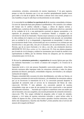 11
comunitarias, eclesiales, estructurales de enorme importancia. Y de gran urgencia,
porque se trata de elementos que si no son resueltos apropiadamente pueden causar
grave daño a la vida de la Iglesia. Me limito a esbozar otros cinco temas, porque es a
esta Asamblea a la que le cabe hacer un discernimiento en este sentido.
1. La necesidad de re-vitalizar la experiencia de fe de nuestras comunidades cristianas.
Un texto de Aparecida basta para plantear la problemática: «No resistiría a los embates
del tiempo una fe católica reducida a bagaje, a elenco de algunas normas y
prohibiciones, a prácticas de devoción fragmentadas, a adhesiones selectivas y parciales
de las verdades de la fe, a una participación ocasional en algunos sacramentos, a la
repetición de principios doctrinales, a moralismos blandos o crispados que no
convierten la vida de los bautizados. Nuestra mayor amenaza es el gris pragmatismo de
la vida cotidiana de la Iglesia en el cual aparentemente todo procede con normalidad,
pero en realidad la fe se va desgastando y degenerando en mezquindad. A todos nos
toca recomenzar desde Cristo, reconociendo que «no se comienza a ser cristiano por una
decisión ética o una gran idea, sino por el encuentro con un acontecimiento, con una
Persona, que da un nuevo horizonte a la vida y, con ello, una orientación decisiva»
(BENEDICTO XVI Deus caritas est 1).» (Aparecida 12). Esto nos plantea preguntas
por el modo de vivir la liturgia y celebrar los sacramentos; por el modo de enseñar a leer
espiritualmente la Biblia; por las distintas formas de catequesis; por las estructuras
comunitarias para vivir la fe; etc.
2. Revisar las estructuras pastorales y organizativas de nuestra Iglesia para que ellas
sea realmente funcionales a su misión: al anuncio del evangelio y la vivencia de la
fraternidad.
Aparecida invitó a vivir este proceso llamándolo «conversión pastoral»: «Esta firme
decisión misionera debe impregnar todas las estructuras eclesiales y todos los planes
pastorales de diócesis, parroquias, comunidades religiosas, movimientos y de cualquier
institución de la Iglesia.
Ninguna comunidad debe excusarse de entrar decididamente, con todas sus fuerzas, en
los procesos constantes de renovación misionera, y de abandonar las estructuras caducas
que ya no favorezcan la transmisión de la fe. La conversión personal despierta la
capacidad de someterlo todo al servicio de la instauración del Reino de vida»
(Aparecida 365-366). Y más adelante: «La conversión pastoral de nuestras
comunidades exige que se pase de una pastoral de mera conservación a una pastoral
decididamente misionera. … haciendo que la Iglesia se manifieste como una madre que
sale al encuentro, una casa acogedora, una escuela permanente de comunión misionera».
(Aparecida 370). Nos surgen infinidad de preguntas sobre el modo de entender,
proponer y vivir tantas de nuestras estructuras eclesiales; y quizá incluso sobre la
validez de algunas de ellas. ¿Cómo hacer menos «pesadas» nuestras estructuras, cómo
darles más transparencia y hacerlas más flexibles? ¿Cómo ponerlas más al servicio del
anuncio del evangelio del Reino?
 