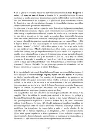 12
3. En la Iglesia es necesario prestar una particularísima atención al modo de ejercer el
poder y al modo de usar el dinero al interior de la comunidad cristiana. En estas
cuestiones se anudan elementos fundamentales para la credibilidad de nuestro modo de
vida y de nuestro anuncio del evangelio. Si el ejercicio del poder es arbitrario, si el uso
del dinero sirve para reforzar relaciones de poder, la comunidad cristiana es sometida a
una tensión malsana, que termina enfermándola.
Lo mismo que si la autoridad no respeta las justas dimensiones de la corresponsabilidad
en la vida de cada comunidad e Iglesia local. Estas dimensiones necesitan ser vividas de
modo sano y evangélicamente coherente en todos los niveles de la vida eclesial: desde
los más altos y generales, a los más locales y pequeños. Jesús nos enseñó claramente
sobre estos temas, poniéndolos en relación con su propia persona: «Aprendan de mí que
soy manso y humilde de corazón y encontrarán descanso para sus vidas» (Mateo 11,29).
Y después de lavar los pies a sus discípulos les explica el sentido del gesto: «Ustedes
me llaman “Maestro” y “Señor”, y dicen bien, porque lo soy. Pues si yo les he lavado
los pies, siendo su Señor y Maestro, también ustedes deben lavarse los pies unos a otros.
Les he dado ejemplo para que hagan lo mismo que hice con ustedes. Les aseguro que el
servidor no es más grande que su amo, ni el mensajero más grande que quien lo envió.
¡Felices serán si entienden esto y lo practican!» (Juan 13,13-17). Hay un desafío
permanente de entender la autoridad en clave de servicio, de tal modo que logremos
vencer el riesgo de usar la autoridad en vistas de la dominación y sumisión de nuestros
hermanos (cf. Marcos 10,41-45). Esto nos plantea preguntas sobre el modo de vivir los
diversos ministerios y vocaciones al interior de la Iglesia.
4. Un buen indicador para medir la calidad evangélica de una comunidad cristiana es el
modo en el cual la comunidad acoge, respeta y ayuda a los más débiles. A los pobres,
los frágiles, los vulnerables, etc. Pero también a los desorientados, a los pecadores, a los
que han fallado, a los que en un momento no han estado a la altura de lo que se esperaba
de ellos. A los niños, a los ancianos, a los poco instruidos, a los que aparentemente
tienen muy poco que aportar a la vida de la Iglesia. Somos una comunidad de personas
frágiles, de débiles, de pecadores perdonados, que acogiendo el perdón han ido
aprendiendo a tener un corazón compasivo y misericordioso.
«Ha escogido Dios más bien a los locos del mundo para confundir a los sabios. Y ha
escogido Dios a los débiles del mundo para confundir a los fuertes. Lo plebeyo y
despreciable del mundo ha escogido Dios; lo que no es para reducir a la nada lo que es.
Para que ningún mortal se gloríe en la presencia de Dios. De él les viene a ustedes que
estén en Cristo Jesús» (1 Corintios 1,27-30). ¿De qué manera los pobres, los débiles, los
pecadores se pueden sentir «en su casa» en nuestra comunidad eclesial? ¿Y también los
alcohólicos, los drogadictos, los encarcelados y todo el amplio abanico de los
sufrientes? ¿Y los pueblos originarios, y los inmigrantes… etc.? « ¡Cómo quisiera una
Iglesia pobre y para los pobres!» « ¡Cómo quisiera una Iglesia realmente compasiva y
misericordiosa!». Estamos llamados a convertirnos a la humildad, a la misericordia, a la
fraternidad. El Papa Francisco es una luminosa propuesta en este sentido.
 