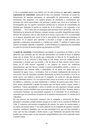 13
5. En la actualidad parece muy difícil vivir la vida cristiana sin una real y concreta
experiencia de comunidad. Aparecida lo dice con claridad: «Teniendo en cuenta las
dimensiones de nuestras parroquias, es aconsejable la sectorización en unidades
territoriales más pequeñas, con equipos propios de animación y coordinación que
permitan una mayor proximidad a las personas y grupos que viven en el territorio. Es
recomendable que los agentes misioneros promuevan la creación de comunidades de
familias que fomenten la puesta en común de su fe cristiana y las respuestas a los
problemas. … No se trata sólo de estrategias para procurar éxitos pastorales, sino de la
fidelidad en la imitación del Maestro, siempre cercano, accesible, disponible para todos,
deseoso de comunicar vida en cada rincón de la tierra» (Aparecida 372). La comunidad
es el espacio apropiado para crecer en la fe, para perder los miedos, para fortalecer la
esperanza. Es el espacio para aprender a escuchar y acoger a cada persona; para
aprender a expresarse sinceramente y a hablar con verdad. Y también el espacio para
sentirse escuchado, apoyado y respetado. ¿Cómo fortalecer la experiencia de comunidad
en todos los niveles de nuestra Iglesia que peregrina en Chile?
A modo de conclusión. Comenzábamos recordando la experiencia de Pedro y de los
apóstoles, que asustados por las olas que amenazaban con hundir la barca se dejaban
tomar por el miedo. Por un miedo que evidenciaba su falta de fe. El desafío de la
conversión es el de volverse a Dios desde el más hondo nivel de verdad personal,
comunitaria y eclesial que sea posible, a fin de hacer de Dios nuestro único tesoro.
Poner en él toda nuestra seguridad y ser capaces de vencer las tendencias
autorreferentes, que nos llevan a atender a nuestros pretendidos méritos y tesoros, o a
obsesionarnos por nuestras fallas y debilidades, de tal modo nos alejan del único
manantial de aguas vivas y vivificantes. Este es el punto fundamental del proceso de
conversión. Pero de inmediato, anclados firmemente en Dios, nos enseña a vivir de un
modo nuevo: con audacia y pasión por el evangelio. Un modo de vida que despierta
nuestra fidelidad creativa. Un vivir que nos hace crecer en el amor, en un amor atento a
los débiles y sufrientes; un amor hambriento y sediento de justicia para todos. Poco a
poco vamos aprendiendo a perder los miedos que nos hacen sordos, ciegos, mudos y
paralíticos. Vamos aprendiendo a mirar el mundo con una esperanza teologal, porque
reconocemos nuestra realidad como atravesada por la acción de Dios. Nuestras dudas y
vacilaciones humanas van encontrando respuesta en el resucitado. En el crucificado y
resucitado que nos manifiesta el camino de la auténtica humanización. El camino de la
vida plena.
En este proceso de conversión contamos con la compañía y protección de María,
discípula y misionera, porque primero acogió en su seno y en su corazón la Palabra de
Vida. Y contamos con nuestros compañeros de camino, los santos de nuestra patria, y
los santos del mundo entero. Y de modo especial con la compañía de aquellos creyentes
sencillos, cotidianos, humildes, que nos han trasmitido la fe, que nos han enseñado a
creer, que nos han corregido y hecho crecer; y que finalmente son quienes han hecho
posible que estemos aquí, en este momento, preguntándonos por cómo responder mejor
a nuestro Señor.
 