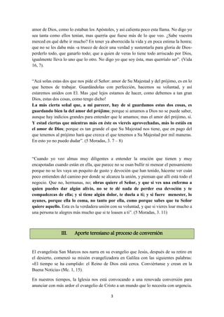 3
amor de Dios, como lo estaban los Apóstoles, y así calienta poco esta llama. No digo yo
sea tanta como ellos tenían, mas querría que fuese más de lo que veo. ¿Sabe vuestra
merced en qué debe ir mucho? En tener ya aborrecida la vida y en poca estima la honra;
que no se les daba más -a trueco de decir una verdad y sustentarla para gloria de Dios-
perderlo todo, que ganarlo todo; que a quien de veras lo tiene todo arriscado por Dios,
igualmente lleva lo uno que lo otro. No digo yo que soy ésta, mas querríalo ser”. (Vida
16, 7).
“Acá solas estas dos que nos pide el Señor: amor de Su Majestad y del prójimo, es en lo
que hemos de trabajar. Guardándolas con perfección, hacemos su voluntad, y así
estaremos unidos con El. Mas ¡qué lejos estamos de hacer, como debemos a tan gran
Dios, estas dos cosas, como tengo dicho!
La más cierta señal que, a mi parecer, hay de si guardamos estas dos cosas, es
guardando bien la del amor del prójimo; porque si amamos a Dios no se puede saber,
aunque hay indicios grandes para entender que le amamos; mas el amor del prójimo, sí.
Y estad ciertas que mientras más en éste os viereis aprovechadas, más lo estáis en
el amor de Dios; porque es tan grande el que Su Majestad nos tiene, que en pago del
que tenemos al prójimo hará que crezca el que tenemos a Su Majestad por mil maneras.
En esto yo no puedo dudar”. (5 Moradas, 3. 7 – 8)
“Cuando yo veo almas muy diligentes a entender la oración que tienen y muy
encapotadas cuando están en ella, que parece no se osan bullir ni menear el pensamiento
porque no se les vaya un poquito de gusto y devoción que han tenido, háceme ver cuán
poco entienden del camino por donde se alcanza la unión, y piensan que allí está todo el
negocio. Que no, hermanas, no; obras quiere el Señor, y que si ves una enferma a
quien puedes dar algún alivio, no se te dé nada de perder esa devoción y te
compadezcas de ella; y si tiene algún dolor, te duela a tí; y si fuere menester, lo
ayunes, porque ella lo coma, no tanto por ella, como porque sabes que tu Señor
quiere aquello. Esta es la verdadera unión con su voluntad, y que si vieres loar mucho a
una persona te alegres más mucho que si te loasen a ti”. (5 Moradas, 3. 11)
III. Aporte teresiano al proceso de conversión
El evangelista San Marcos nos narra en su evangelio que Jesús, después de su retiro en
el desierto, comenzó su misión evangelizadora en Galilea con las siguientes palabras:
«El tiempo se ha cumplido: el Reino de Dios está cerca. Conviértanse y crean en la
Buena Noticia» (Mc. 1, 15).
En nuestros tiempos, la Iglesia nos está convocando a una renovada conversión para
anunciar con más ardor el evangelio de Cristo a un mundo que lo necesita con urgencia.
 