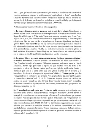 4
Pero… ¿por qué necesitamos convertirnos? ¿No somos ya discípulos del Señor? O tal
vez, ¿no será que no estamos lo suficientemente “vueltos hacia el Señor” para alumbrar
a nuestros hermanos con Su luz? Nuestros obispos nos dicen que hoy se necesita una
renovación de la Iglesia que la ayude a revitalizarse en su identidad y que la haga más
creíble a los ojos de nuestros contemporáneos (cfr. OOPP 11f).
Podríamos centrar nuestra reflexión en estos tres puntos:
1.- La conversión es un proceso que dura toda la vida del cristiano. Sin embargo, es
posible muchas veces identificar un momento preciso en el cual nos encontramos con el
Señor. En el Libro de la Vida santa Teresa nos narra su encuentro con Cristo “muy
llagado” (V 9, 1-3), que cambiará radicalmente su propia existencia y la hará entregarse
a la obra de Dios sin reservas. En el actual proceso de conversión al que nos llama la
Iglesia, Teresa nos recuerda que no hay verdadera conversión personal ni eclesial si
ella no se realiza de cara a Jesucristo. Es lo que nuestros obispos nos dicen al hablarnos
de la centralidad de Jesucristo (OOPP, 15) en la renovación que necesita la Iglesia, es
decir, cada uno de nosotros. Con su vida y con sus escritos Teresa nos recuerda que sólo
con la oración es posible que Cristo sea el centro de nuestra existencia.
2.- La conversión es necesaria para empaparnos de Cristo en nuestras actitudes y
en nuestra mentalidad. Esto nos ayudará a dar testimonio del Señor con valentía. El
Papa Francisco nos dice al respecto: “Salgamos, salgamos a ofrecer a todos la vida de
Jesucristo. Repito aquí para toda la Iglesia lo que muchas veces he dicho a los
sacerdotes y laicos de Buenos Aires: prefiero una Iglesia accidentada, herida y
manchada por salir a la calle, antes que una Iglesia enferma por el encierro y la
comodidad de aferrarse a las propias seguridades” (EG 49). Teresa quería, para los
evangelizadores de su tiempo, que ardieran “con el gran fuego de amor de Dios, como
lo estaban los Apóstoles” (cfr. V 16, 7). Teresa nos impulsa a anunciar a Cristo con
pasión, con ardor y con olvido total del “qué dirán” (nuestra “propia honra” en palabras
de Teresa). Para esto, se requiere que nos convirtamos plenamente a Él, que primero nos
dejemos evangelizar por Él.
3.- El mandamiento del amor que Cristo nos dejó, es como un termómetro para
revisarnos cómo estamos en nuestra vida de “discípulos misioneros”. Santa Teresa es
muy práctica en señalarnos que nuestro amor a Dios se reflejará en el amor que tenemos
al prójimo. Nuestros pastores nos invitan a que en este proceso de evangelización nos
gastemos en dar vida para que otros tengan vida, en que nos volquemos en el servicio de
toda persona humana (cfr. OOPP 15) Tal vez deberíamos preguntarnos qué aspectos
tenemos que convertir en nosotros mismos y en nuestras comunidades para hacer
realidad el amor a nuestros hermanos. Teresa, maestra de oración, no duda en criticar a
aquellos que se muestran tan diligentes en la oración, pero que descuidan el amor al
prójimo. (cfr. 5 Moradas, 3. 11)
 