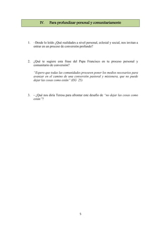 5
IV. Para profundizar personal y comunitariamente
1. –Desde lo leído ¿Qué realidades a nivel personal, eclesial y social, nos invitan a
entrar en un proceso de conversión profundo?
2. ¿Qué te sugiere esta frase del Papa Francisco en tu proceso personal y
comunitario de conversión?
“Espero que todas las comunidades procuren poner los medios necesarios para
avanzar en el camino de una conversión pastoral y misionera, que no puede
dejar las cosas como están” (EG 25)
3. - ¿Qué nos diría Teresa para afrontar este desafío de “no dejar las cosas como
están”?
 