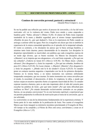 6
V. DOCUMENTOS DE PROFUNDIZACIÓN - ANEXO
Caminos de conversión personal, pastoral y estructural
Eduardo Pérez-Cotapos L. ss.cc.
Se me ha pedido una reflexión que motive al proceso de conversión, a la luz del texto
motivador «Al ver la violencia del viento, Pedro tuvo miedo y como empezaba a
hundirse gritó: “Señor, sálvame”» (Mateo 14,30). Al clamor de Pedro Jesús responde
tomándolo de la mano y dándole seguridad, pero al mismo tiempo reprochándolo
«Hombre de poca fe, ¿por qué dudaste?». Esta es la experiencia de Pedro cuando se
arriesga a caminar sobre las aguas. Pero los evangelios nos dicen que ésta es también la
experiencia de la entera comunidad apostólica en el episodio de la tempestad calmada.
El viento es contrario, a los discípulos les parece que la barca arriesga hundirse, y
mientras tanto Jesús duerme; parece desentendido de la situación. Los discípulos lo
despiertan reprochándole su inactividad, con palabras que cada evangelista expresa de
un modo algo diverso, que es bueno recordar. En Marcos los discípulos dicen:
«¡Maestro!, no te importa que nos ahoguemos», a lo cual Jesús responde: «¿Por qué son
tan cobardes? ¿Todavía no tienen fe?» (Marcos 4,38.30).1 En Mateo dicen: «¡Señor,
sálvanos! ¡Nos ahogamos!» y Jesús les responde: « ¿Por qué tan cobardes, hombres de
poca fe?» (Mateo 8,25-26). En Lucas claman: « ¡Maestro! ¡Maestro! ¡Nos ahogamos!»
y Jesús les pregunta: « ¿Dónde está la fe de ustedes?» (Lucas 8,24-25). Es sanador
poner en contacto nuestras angustias e inquietudes con las de los primeros discípulos.
Estamos en la misma barca, y en tantos momentos nos sentimos enfrentando
tempestades semejantes, que nos asustan. En tantos momentos nos vemos envueltos por
el miedo, la oscuridad, el desconcierto, el dolor, la vergüenza, la rabia, y puede que
incluso surjan en nosotros reproches frente a la aparente inactividad de Dios. Es sanador
expresar nuestros clamores, pero es aún más importante abrir el oído del corazón para
escuchar las palabras de Jesús: ¿por qué tanto miedo? ¿Por qué tanta dificultad para
confiarse en Dios? ¿No estarán demasiado exclusivamente centrados en sus propias
fuerzas, en sus propias convicciones? Es en este horizonte espiritual y experiencial que
me permito proponerles la reflexión de motivación para el tema de la conversión, que se
me solicitado.
La «conversión» es una de las dimensiones fundamentales de la experiencia cristiana. Y
forma parte de lo más medular de la predicación de Jesús. Nos cuenta el evangelista
Marcos que Jesús inauguró su ministerio mesiánico proclamando el Evangelio de Dios:
«El tiempo se ha cumplido y el Reino de Dios está cerca; conviértanse y crean en el
Evangelio» (Marcos 1,15).
______________________________________________________________________
1 Uso la traducción de la «Biblia de la Iglesia en América» (BIA), publicada por la CECH en el marco de
la Misión Joven, el año 2012.
 