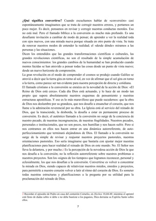 7
¿Qué significa convertirse? Cuando escuchamos hablar de «conversión» casi
espontáneamente imaginamos que se trata de corregir nuestros errores, y portarnos un
poco mejor. Es decir, pensamos en revisar y corregir nuestras conductas morales. Eso
no está mal. Pero el llamado bíblico a la conversión es mucho más profundo. Es una
desafiante invitación a cambiar de modo de pensar; de aprender a ver la realidad toda
con ojos nuevos, con una mirada nueva porque situada en otro punto de vista. Se trata
de renovar nuestros modos de entender la realidad; el «desde dónde» miramos a las
personas y las situaciones.
Dicen los entendidos que las grandes transformaciones científicas o culturales, las
grandes revoluciones científicas, no son el resultado de la simple acumulación de
nuevos conocimientos: los grandes cambios de la humanidad se han producido cuando
mentes lúcidas se han atrevido a pensar todas las cosas desde un punto de vista nuevo;
desde un nuevo horizonte de comprensión.
La gran revolución en el modo de comprender el cosmos se produjo cuando Galileo se
atrevió a decir que la tierra gira en torno al sol, en vez de afirmar que el sol gira en torno
a la tierra, como parece ser tan evidente para nuestra percepción de directa y cotidiana.
El llamado cristiano a la conversión se enraíza en la novedad de la acción de Dios: «El
Reino de Dios está cerca». Cada día Dios está actuando, y lo hace de un modo tan
propio que supera absolutamente nuestros esquemas de pensamiento y nuestras
estructuras apostólicas. Y eso es lo más maravilloso que puede sucedernos: que la obra
de Dios nos deslumbre por su grandeza, que nos desafíe a ensanchar el corazón, que nos
llame a la admiración reverencial por su obra. La Iglesia está al servicio del reinado de
Dios, que la transciende, la desborda, la desafía a estar en permanente proceso de
conversión. Es decir, el auténtico llamado a la conversión no surge de la conciencia de
nuestro pecado, de nuestras incongruencias, de nuestras fragilidades. Nuestros pecados,
personales e institucionales, que no son pocos, nos humillan y nos hacen sufrir. Pero si
nos centramos en ellos nos hacen entrar en una dinámica autorreferente, de auto-
perfeccionamiento que terminará alejándonos de Dios. El llamado a la conversión no
surge de la simple de revisar y reajustar nuestros proyectos pastorales, nuestras
orientaciones pastorales. Eso sería imaginarse que bastaría con ajustar mejor nuestras
planificaciones para hacer realidad el reinado de Dios en este mundo. No. El Señor nos
lleva la delantera, y por mucho.2 Es la percepción de la novedosa acción de Dios la que
nos desafía a la conversión; no la reflexión autorreferente sobre nuestros problemas o
nuestros proyectos. Son los «signos de los tiempos» que logramos reconocer, personal y
eclesialmente, los que nos desafían a la conversión. Convertirse es volver a concentrar
la mirada en Dios, siendo capaces de relativizar nuestros miedos, enredos y proyectos,
para permitirle a nuestro corazón volver a latir al ritmo del corazón de Dios. Es someter
todas nuestras estructuras y planificaciones a la pregunta por su utilidad para la
proclamación del reinado de Dios.
__________________________________________________________________
2 Recordar el episodio de Pedro en casa del centurión Cornelio, en Hechos 10,44-48: mientras el apóstol
está lleno de dudas sobre si debe o no debe bautizar a los paganos, Dios derrama su Espíritu Santo sobre
ellos.
 