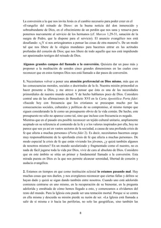 8
La conversión a la que nos invita Jesús es el cambio necesario para poder creer en el
«Evangelio del reinado de Dios»: en la buena noticia del don inmerecido y
sobreabundante de Dios, en el ofrecimiento de un perdón que nos sana y renueva para
ponernos nuevamente al servicio de los hermanos (cf. Marcos 1,29-31, sanación de la
suegra de Pedro, que la dispone para el servicio). El anuncio evangélico nos está
desafiando: «¿Y si nos arriesgáramos a pensar las cosas de otra manera?». De un modo
tal que nos libere de la «lógica mundana» para hacernos entrar en las actitudes
profundas del corazón de Dios; que nos libere de todo aquello que nos está impidiendo
ser apasionados testigos del reinado de Dios.
Algunos grandes campos del llamado a la conversión. Quisiera dar un paso más y
proponer a la meditación de ustedes cinco grandes dimensiones en las cuales creo
reconocer que en estos tiempos Dios nos está llamado a dar pasos de conversión.
1. Necesitamos volver a poner una atención preferencial en Dios mismo, más que en
las consecuencias morales, sociales o doctrinales de la fe. Nuestra misión primordial es
hacer presente a Dios, y me atrevo a pensar que ésta es una de las necesidades
primordiales de nuestro mundo actual. Y de hecho hablamos poco de Dios. Considero
central una de las afirmaciones de Benedicto XVI en la Carta Apostólica Porta fidei:
«Sucede hoy con frecuencia que los cristianos se preocupan mucho por las
consecuencias sociales, culturales y políticas de su compromiso, al mismo tiempo que
siguen considerando la fe como un presupuesto obvio de la vida común. De hecho, este
presupuesto no sólo no aparece como tal, sino que incluso con frecuencia es negado.
Mientras que en el pasado era posible reconocer un tejido cultural unitario, ampliamente
aceptado en su referencia al contenido de la fe y a los valores inspirados por ella, hoy no
parece que sea ya así en vastos sectores de la sociedad, a causa de una profunda crisis de
fe que afecta a muchas personas» (Porta fidei 2). Es decir, necesitamos hacernos cargo
muy responsablemente de la «profunda crisis de fe que afecta a muchas personas». De
modo especial la crisis de fe que están viviendo los jóvenes, ¿y quizá también algunos
de nosotros mismos? En un mundo secularizado y fragmentado como el nuestro, no es
nada de fácil jugarse toda la vida por Dios, vivir de cara al absoluto de Dios. Considero
que en este ámbito se sitúa un primer y fundamental llamado a la conversión. Esta
mirada puesta en Dios es la que nos permite alcanzar serenidad, libertad de corazón y
audacia evangélica.
2. Estamos en tiempos en que como institución eclesial lo estamos pasando mal. Hay
muchas cosas que nos duelen, y nos avergüenza reconocer que ciertas fallas y delitos se
hayan dado y quizá se sigan dando también entre nosotros. Cuando uno está adolorido
comienza centrarse en uno mismo, en la recuperación de su bienestar, en la pregunta
adolorida y enrabiada de cómo hemos llegado a esto, y comenzamos a olvidarnos del
resto del mundo. Para la Iglesia esta puede ser una tentación mortal. Porque si se centra
en ella misma y descuida su misión pierde su razón de ser. «La Iglesia está llamada a
salir de sí misma e ir hacia las periferias, no solo las geográficas, sino también las
 