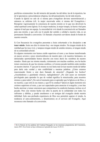 9
periferias existenciales: las del misterio del pecado, las del dolor, las de la injusticia, las
de la ignorancia y prescindencia religiosa, las del pensamiento, las de toda miseria.
Cuando la Iglesia no sale de sí misma para evangelizar deviene autorreferencial y
entonces se enferma (cfr. la mujer encorvada sobre sí misma del Evangelio)».3
Recuperar vigorosamente la conciencia de nuestra misión es lo que nos devolverá la
salud espiritual como Iglesia. Es la mejor medicina, la mejor terapia, la fuerza vital para
superar el mal que nos aqueja. La necesidad de vivir desde la conciencia de ser llamados
para una misión, y que solo eso le puede dar sentido y calidad a nuestra vida, es un
permanente llamado a conversión. Un llamado a hacernos servidores desde lo hondo de
nuestro corazón.
3. Con frecuencia los evangelios presentan a Jesús exhortando a los discípulos a no
tener miedo. Jesús nos dice lo mismo hoy: «no tengan miedo». No tengan miedo de la
realidad que les toca vivir, y tampoco tengan miedo de ustedes mismos, ni tengan miedo
de su comunidad eclesial.
En algunos momentos nos hemos creído superiores al resto y nos hemos transformado
en jueces severos y poco misericordiosos de nuestro país y de nuestros hermanos; en
demasiadas oportunidades hemos descrito con tonos duros las «sombras de nuestro
mundo». Hasta que ese mismo mundo, ciertamente con muchas sombras, nos ha hecho
tomar conciencia de que las mismas sombras y el mismo pecado también están metidos
en nuestro interior. Y que por lo mismo no nos haría mal revisar nuestro modo de hablar
para darle más verdad y más credibilidad a nuestras palabras. ¿Cómo estamos
reaccionando frente a este duro llamado de atención? ¿Negando los hechos?
¿Asustándonos y guardando silencio, replegándonos? ¿No será acaso un momento
privilegiado para aprender lo que de verdad significa la misericordia; para nosotros
mismos y para todos? ¿No será el momento para re-aprender que la Iglesia es de Dios, y
no nuestra; y que está en sus manos; y que Él la conduce? Quizá en algún momento nos
creímos superiores al resto, y por eso capacitados para anunciar el evangelio; y nos han
hecho aterrizar y tomar conciencia que compartimos la condición humana, incluso en el
pecado. Pero este mismo hecho nos abre la puerta de la solidaridad con todos los
sufrientes y débiles, y puede enseñarnos a ser testigos del evangelio desde nuestra
debilidad. Solo una profunda experiencia de Dios nos permitirá superar el miedo, la
tendencia al auto-centramiento, y dinamizarnos en el servicio del Evangelio. Aquí
reconozco otro llamado a la conversión.
______________________________________________________________________
3 De la Síntesis de las palabras del Cardenal Bergoglio en las reuniones preparatorias del Consistorio,
marzo 2013. En el texto se hace referencia al episodio de Lucas 13,10-13.
 