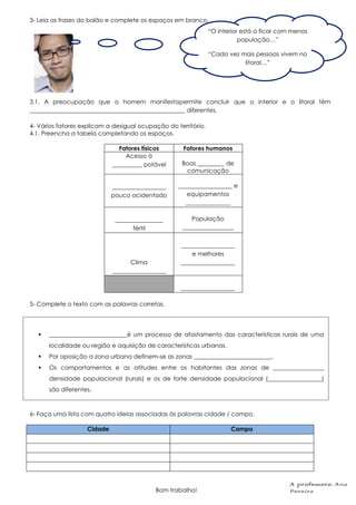 3- Leia as frases do balão e complete os espaços em branco.
3.1. A preocupação que o homem manifestapermite concluir que o interior e o litoral têm
____________________________________________________ diferentes.
4- Vários fatores explicam a desigual ocupação do território.
4.1. Preencha a tabela completando os espaços.
Fatores físicos Fatores humanos
Acesso à
__________ potável Boas _________ de
comunicação
__________________
pouco acidentado
__________________ e
equipamentos
_______________
________________
fértil
População
_________________
Clima
__________________
__________________
e melhores
__________________
__________________
5- Complete o texto com as palavras corretas.
6- Faça uma lista com quatro ideias associadas às palavras cidade / campo.
Cidade Campo
Bom trabalho!
“O interior está a ficar com menos
população…”
“Cada vez mais pessoas vivem no
litoral…”
 __________________________é um processo de afastamento das características rurais de uma
localidade ou região e aquisição de características urbanas.
 Por oposição a zona urbana definem-se as zonas __________________________.
 Os comportamentos e as atitudes entre os habitantes das zonas de _________________
densidade populacional (rurais) e os de forte densidade populacional (__________________)
são diferentes.
A professora: Ana
Pereira
 