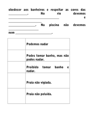 obedecer aos banheiros e respeitar as cores das
____________. No rio devemos
________________________________ e
_____________________
_________________. Na piscina não devemos
___________________
nem _______________________.
Podemos nadar
Podes tomar banho, mas não
podes nadar.
Proibido tomar banho e
nadar.
Praia não vigiada.
Praia não poluída.
 