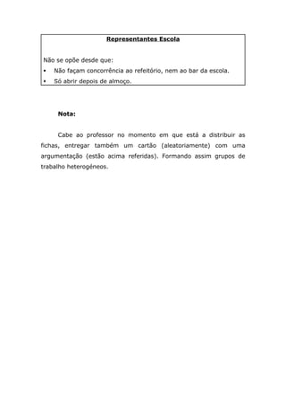 Representantes Escola


Não se opõe desde que:
   Não façam concorrência ao refeitório, nem ao bar da escola.
   Só abrir depois de almoço.




     Nota:


     Cabe ao professor no momento em que está a distribuir as
fichas, entregar também um cartão (aleatoriamente) com uma
argumentação (estão acima referidas). Formando assim grupos de
trabalho heterogéneos.
 