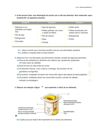 87
                                                                                Fichas | Ciências da Natureza 6




 4. A Ana procura fazer uma alimentação de acordo com a roda dos alimentos. Num restaurante apre-
    sentaram-lhe as seguintes ementas:

          Ementa A                             Ementa B                         Ementa C

• Salsichas e ovo                  • Sopa de legumes                  • Caldo-verde
  estrelado com batata
                                   • Robalo grelhado com arroz        • Filetes de pescada com
  frita
                                     e salada de alface                 salada russa e maionese
• Pão de trigo
                                   • Pão de mistura                   • Refrigerante
• Refrigerante
                                   • Água                             • Pudim
• Chocolate
                                   • Laranja



     4.1. Indica a ementa que a Ana deve escolher para ter uma alimentação saudável.
     4.2. Justifica a resposta dada na alínea anterior.

 5. Seleciona com X as afirmações que demonstram atitudes corretas de segurança alimentar.
    a) Deve-se dar preferência a alimentos com aditivos pois, geralmente, apresentam
       um maior prazo de validade.
    b) Deve-se lavar as mãos antes de comer.
    c) Os alimentos frescos, como o leite e a manteiga, não precisam de ser
      guardados no frigorífico.
    d) Os produtos congelados só devem ser consumidos alguns dias depois de descongelados.
    e) Os produtos embalados devem ser consumidos durante o período de validade
      indicado na embalagem.


 6. Observa com atenção a figura        que representa o rótulo de um alimento.
   6.1. Completa a legenda indicando a informação que falta neste rótulo.




   6.2. Explica por que razão é tão importante ler os rótulos dos alimentos.
 