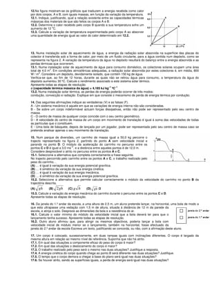 12.Na figura mostram-se os gráficos que traduzem a energia recebida como calor
por dois corpos, A e B, com iguais massas, em função da variação da temperatura.
12.1. Indique, justificando, qual a relação existente entre as capacidades térmicas
mássicas dos materiais de que são feitos os corpos A e B.
12.2. Determine o calor recebido pelo corpo B quando a sua temperatura sofre um
aumento de 12
o
C.
12.3. Calcule a variação de temperatura experimentada pelo corpo A ao absorver
uma quantidade de energia igual ao valor do calor determinado em 12.2.
13. Numa instalação solar de aquecimento de água, a energia da radiação solar absorvida na superfície das placas do
colector é transferida sob a forma de calor, por meio de um fluido circulante, para a água contida num depósito, como se
representa na figura 2. A variação da temperatura da água no depósito resultará do balanço entre a energia absorvida e as
perdas térmicas que ocorrerem.
13.1. Numa instalação solar de aquecimento de água para consumo doméstico, os colectores solares ocupam uma área
total de 4,0 m2
. Em condições atmosféricas adequadas, a radiação solar absorvida por estes colectores é, em média, 800
W / m2
. Considere um depósito, devidamente isolado, que contém 150 kg de água.
Verifica-se que, ao fim de 12 horas, durante as quais não se retirou água para consumo, a temperatura da água do
depósito aumentou 30 ºC. Calcule o rendimento associado a este sistema solar térmico.
Apresente todas as etapas de resolução.
c (capacidade térmica mássica da água) = 4,185 kJ kg
–1
ºC
–1
13.2. Numa instalação solar térmica, as perdas de energia poderão ocorrer de três modos:
condução, convecção e radiação. Explique em que consiste o mecanismo de perda de energia térmica por condução.
14. Das seguintes afirmações indique as verdadeiras (V) e as falsas (F).
A - Um sistema mecânico é aquele em que as variações de energia interna não são consideradas.
B - Se sobre um corpo indeformável actuam forças dissipativas, então não pode ser representado pelo seu centro de
massa.
C - O centro de massa de qualquer corpo coincide com o seu centro geométrico.
D - A velocidade do centro de massa de um corpo em movimento de translação é igual à soma das velocidades de todas
as partículas que o constituem.
E - Uma bola de básquete, depois de lançada por um jogador, pode ser representada pelo seu centro de massa caso se
pretenda analisar apenas o seu movimento de translação.
15. Num parque de diversões, um carrinho de massa igual a 50,0 kg percorre o
trajecto representado na figura 2, partindo do ponto A sem velocidade inicial e
parando no ponto D. O módulo da aceleração do carrinho no percurso entre os
pontos C e D é igual a 3,0 ms
–2
, e a distância entre aqueles pontos é de 12,0 m.
Considere desprezável o atrito no percurso entre os pontos A e C.
15.1. Seleccione a alternativa que completa correctamente a frase seguinte.
No trajecto percorrido pelo carrinho entre os pontos A e C, o trabalho realizado pelo
peso do carrinho…
(A) … é igual à variação da sua energia potencial gravítica.
(B) … é simétrico da variação da sua energia cinética.
(C) … é igual à variação da sua energia mecânica.
(D) … é simétrico da variação da sua energia potencial gravítica.
15.2. Seleccione a alternativa que permite calcular correctamente o módulo da velocidade do carrinho no ponto B da
trajectória descrita.
(A) gh (B) gh2 (C) g h (D) gh /2
15.3. Calcule a variação da energia mecânica do carrinho durante o percurso entre os pontos C e D.
Apresente todas as etapas de resolução.
16. Da janela do 1.º andar da escola, a uma altura de 2,5 m, um aluno pretende lançar, na horizontal, uma bola de modo a
que esta ultrapasse uma vedação com 1,5 m de altura, situada à distância de 12 m da parede da
escola, e atinja o solo. Despreze as dimensões da bola e a resistência do ar.
16.1. Calcule o valor mínimo do módulo da velocidade inicial que a bola deverá ter para que o
lançamento tenha sucesso. Apresente todas as etapas de resolução.
16.2. Outro aluno afirmou que, para atingir os mesmos objectivos, poderia lançar a bola com
velocidade inicial de módulo menor se o lançamento, também na horizontal, fosse efectuado da
janela do 2.º andar da escola Escreva um texto, justificando se concorda, ou não, com a afirmação deste aluno.
17. Um corpo é colocado, sucessivamente, em duas rampas iguais com inclinações diferentes. O corpo é largado da
mesma altura em relação ao mesmo nível de referência. Suponha que não há atrito.
17.1. Em qual das situações a componente eficaz do peso do corpo é maior?
17.2. Em qual das situações o deslocamento do corpo é maior?
17.3. O trabalho realizado pelo peso será o mesmo nas duas situações? Justifique a resposta.
17.4. A energia cinética do corpo quando chega ao ponto B será diferente nas duas situações? Justifique.
17.5. O tempo que o corpo demora a chegar à base do plano será igual nas duas situações?
17.6. Se houver atrito, sendo as superfícies iguais, a perda de energia será igual nas duas situações?
 