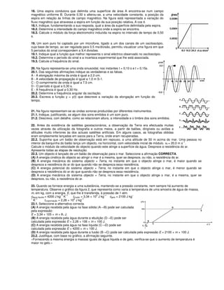 18. Uma espira condutora que delimita uma superfície de área A encontra-se num campo
magnético uniforme B. Durante 0,50 s alterou-se, a uma velocidade constante, a posição da
espira em relação às linhas de campo magnético. Na figura está representada a variação do
fluxo magnético que atravessa a espira em função da sua posição relativa, A cos θ.
18.1. Indique, fundamentando a sua resposta, qual a área da superfície delimitada pela espira.
18.2. Determine a intensidade do campo magnético onde a espira se encontra.
18.3. Calcule o módulo da força electromotriz induzida na espira no intervalo de tempo de 0,50
s.
19. Um som puro foi captado por um microfone, ligado a um dos canais de um osciloscópio,
cuja base de tempo, ao ser regulada para 0,5 ms/divisão, permitiu visualizar uma figura em que
5 períodos do sinal correspondem a 9,4 divisões.
19.1. Indique qual a função que melhor representa o sinal eléctrico observado no osciloscópio.
19.2. Determine o período do sinal e a incerteza experimental que lhe está associada.
19.3. Calcule a frequência do sinal.
20. Na figura representa-se uma onda sinusoidal, nos instantes t = 0,10 s e t = 0,15s.
20.1. Das seguintes afirmações indique as verdadeiras e as falsas.
A - A elongação máxima da onda é igual a 2,0 cm.
B - A velocidade de propagação é igual a 1,0 m S-1.
C - O comprimento de onda é igual a 7,5 cm.
D - O período é igual a 0,30 s.
E - A frequência é igual a 0,30 Hz.
20.2. Determine a frequência angular da oscilação.
20.3. Escreva a função y = y(t) que descreve a variação da elongação em função do
tempo.
21. Na figura representam-se as ondas sonoras produzidas por diferentes instrumentos.
21.1. Indique, justificando, se algum dos sons emitidos é um som puro.
21.2. Descreva, com detalhe, como se relacionam altura, a intensidade e o timbre dos sons emitidos.
22. Antes da existência de satélites geostacionários, a observação da Terra era efectuada muitas
vezes através da utilização da fotografia e outros meios, a partir de balões, dirigíveis ou aviões a
altitudes muito inferiores às dos actuais satélites artificiais. Em alguns casos, as fotografias obtidas
eram simplesmente lançadas em sacos para a Terra, onde eram recuperadas.
22.2. Suponha que um balão de observação está em repouso, a uma altitude de 50 m acima do mar. Uma pessoa no
interior da barquinha do balão lança um objecto, na horizontal, com velocidade inicial de módulo. v0 = 20,0 m s
–1
.
Calcule o módulo da velocidade do objecto quando este atinge a superfície da água. Despreze a resistência do ar.
Apresente todas as etapas de resolução.
22.3. Um objecto é lançado de um balão de observação para o mar. Seleccione a afirmação CORRECTA.
(A) A energia cinética do objecto ao atingir o mar é a mesma, quer se despreze, ou não, a resistência do ar.
(B) A energia mecânica do sistema objecto + Terra, no instante em que o objecto atinge o mar, é maior quando se
despreza a resistência do ar do que quando não se despreza essa resistência.
(C) A energia potencial do sistema objecto + Terra, no instante em que o objecto atinge o mar, é menor quando se
despreza a resistência do ar do que quando não se despreza essa resistência.
(D) A energia mecânica do sistema objecto + Terra, no instante em que o objecto atinge o mar, é a mesma, quer se
despreze, ou não, a resistência do ar.
23. Quando se fornece energia a uma substância, mantendo-se a pressão constante, nem sempre há aumento de
temperatura. Observe o gráfico da figura 2, que representa como varia a temperatura de uma amostra de água de massa,
m, em kg, com a energia, E, que lhe é transferida, à pressão de 1 atm.
cágua líquida = 4200 J kg
–1
K
–1
Lfusão = 3,34 × 10
5
J kg
–1
cgelo = 2100 J kg
–
1
K
–1
Lvaporização = 2,26 × 10
6
J kg
–1
23.1. Seleccione a alternativa correcta.
(A) A energia recebida pela água na fase sólida (A→B) pode ser calculada
pela expressão
E = 3,34 × 105 × m × θ1 J.
(B) A energia recebida pela água durante a ebulição (D→E) pode ser
calculada pela expressão E = 2,26 × 106 × m × 100 J.
(C) A energia recebida pela água na fase líquida (C→D) pode ser
calculada pela expressão E = 4200 × m × 100 J.
(D) A energia recebida pela água durante a fusão (B→C) pode ser calculada pela expressão E = 2100 × m × 100 J.
23.2. Justifique, com base no gráfico, a afirmação seguinte.
«Fornecendo a mesma energia a massas iguais de água líquida e de gelo, verifica-se que o aumento de temperatura é
maior no gelo.»
 