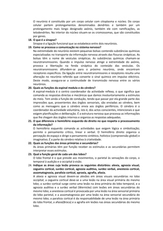 O neurónio é constituído por um corpo celular com citoplasma e núcleo. Do corpo
      celular partem prolongamentos denominados dendrites e também por um
      prolongamento mais longo designado axónio, também ele com ramificações, as
      telodendrites. No interior do núcleo situam-se os cromossomas, que são constituídos
      por genes.
18.   O que é a sinapse?
      Sinapse é a ligação funcional que se estabelece entre dois neurónios.
19.   Como se processa a comunicação no sistema nervoso?
      Na extremidade do neurónio existem pequenas bolsas contendo substâncias químicas
      especializadas no transporte da informação nervosa através das fissuras sinápticas. As
      bolsas têm o nome de vesículas sinápticas. As substâncias químicas chamam-se
      neurotransmissores. Quando o impulso nervoso atinge a extremidade do axónio,
      provoca a libertação na fenda sináptica do conteúdo das vesículas. Os
      neurotransmissores difundem-se para o próximo neurónio, onde encontram
      receptores específicos. Da ligação entre neurotransmissores e receptores resulta uma
      alteração no neurónio referido que converte o sinal químico em impulso eléctrico.
      Deste modo, assegura-se a continuidade de transmissão nervosa entre os vários
      neurónios.
20.   Quais as funções da espinal medula e do cérebro?
      A espinal-medula é o centro coordenador da actividade reflexa, o que significa que
      comanda as respostas directas e mecânicas que damos involuntariamente a estímulos
      do meio. Tem ainda a função de condução, tendo que passar por ela grande parte das
      impressões que, provenientes dos órgãos sensoriais, são enviadas ao cérebro, bem
      como as mensagens que o cérebro envia aos órgãos periféricos. O cérebro é o
      coordenador da actividade voluntária, isto é, dos actos conscientes, intencionais e que
      exigem planificações e deliberação. É a estrutura nervosa que processa as informações
      que lhe chegam dos órgãos internos e organiza as respostas adequadas.
21.   O que diferencia o hemisfério esquerdo do direito no que respeita o processamento
      da informação?
      O hemisfério esquerdo comanda as actividades que exigem lógica e simbolização;
      permite o pensamento crítico, linear e verbal. O hemisfério direito organiza a
      percepção do espaço e dirige o pensamento sintético, holístico (compreensão global) e
      imaginativo. É a parte do cérebro relativa à criatividade.
22.   Quais as funções das áreas primárias e secundárias?
      As áreas primárias têm por função receber os estímulos e as secundárias permitem
      interpretar esses estímulos.
23.   Qual a função geral de cada um dos lobos?
      O lobo frontal é o que preside aos movimentos, o parietal às sensações do corpo, o
      temporal à audição e o occipital à visão.
24.   Indique as áreas cuja lesão provoca os seguintes distúrbios: alexia, agnosia visual,
      cegueira cortical, surdez cortical, agnosia auditiva, surdez verbal, anestesia cortical,
      assomatognosia, paralisia cortical, apraxia, agrafia, afasia.
      A alexia e agnosia visual devem-se alesões em áreas visuais secundárias no lobo
      occipital; a cegueira cortical deve-se a uma lesão na área visual primária do mesmo
      lobo; a surdez cortical surge como uma lesão na área primária do lobo temporal, e a
      agnosia auditiva e a surdez verbal (Wernicke) com lesões em áreas secundárias do
      mesmo lobo; a anestesia cortical é provocada por uma lesão na área sensorial primária
      do lobo parietal, e a assomatognosia por uma lesão na área sensorial secundária do
      mesmo lobo; a paralisia cortical é da responsabilidade de uma lesão na área primária
      do lobo frontal, a afasia(Broca) e a agrafia em lesões nas áreas secundárias do mesmo
      lobo.
 