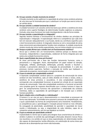 25. Em que consiste a função vicariante do cérebro?
    A função vicariante ou de suplência é a capacidade de activar zonas cerebrais próximas
    de uma área que foi lesionada para que a substituam na função que exercia antes de
    ter sofrido danos.
26. Em que consiste a unidade funcional do cérebro?
    A unidade funcional é um conceito central da teoria que admite a existência de áreas
    cerebrais como suporte fisiológico de determinadas funções orgânicas ou psíquicas.
    Contudo, estas áreas funcionam de modo interdependente e não de forma isolada.
27. Em que consiste a especialização e a integração?
    Segundo António Damásio o funcionamento do cérebro obedece aos princípios de
    especialização e integração. A especialização refere-se à competência que cada área
    tem em executar adequadamente a sua função, dando seu contributo específico para
    o bom funcionamento cerebral. A integração relaciona-se com a necessidade de várias
    áreas concorrerem para desempenhar funções mais complexas. A unidade conjunta do
    cérebro resulta das várias tarefas especializadas, mas em íntima relação com as outras.
28. Porque se pode afirmar que o cérebro tem um funcionamento sistémico?
    Diz-se que o cérebro tem um funcionamento sistémico porque as diversas áreas
    funcionais, independentes e especializadas, colaboram de forma integrada para que
    exista uma unidade funcional do sistema.
29. Qual a especificidade das áreas pré-frontais?
    As áreas pré-frontais são a base das funções tipicamente humanas, como o
    pensamento e a linguagem. Assim, desempenham um papel notável na atenção,
    imaginação, reflexão, planificação, deliberação, previsão, decisão e facultam a
    vontade, o pensamento abstracto e a integração da personalidade. É a sede dos
    processos mentais superiores, facilitam a execução de tarefas que impliquem a
    elaboração de projectos, memorização e tomada de decisões.
30. O que se entende por complexidade cerebral?
    A expressão complexidade cerebral aplica-se a propósito da estruturação do córtex
    cerebral em dois hemisférios, cada um deles dividido em 4 lobos e nestes, ainda, a
    existência de áreas primárias e secundárias. A esta complexidade anatómica
    corresponde uma complexidade funcional, só possível em virtude de um requintado
    sistema de comunicação. Toda esta complexidade anatómica e funcional vai permitir
    uma complexa gama de respostas diversificadas que o cérebro humano é capaz de
    gerir. Os comportamentos humanos não apresentam a simplicidade das condutas
    instintivas, dadas as capacidades de aprendizagem e de inovação que o cérebro
    humano possibilita.
31. Qual a relação entre a lentificação e a individuação?
    O homem é o ser vivo em que o desenvolvimento e a maturidade se processam de
    forma mais demorada. Tal lentidão torna possível o processo de complexificação, sem
    a qual a plasticidade nas formas de comportamento seria inexistente. Paralelamente,
    as competências para a aprendizagem e inovação pessoal tornam-se mais refinadas.
    Da conjugação da plasticidade, possibilidade de aprender e capacidade de inovar
    resulta a individuação, ou seja, a singularidade de cada indivíduo, capaz de se
    comportar autonomamente, sem ter que obedecer ao instinto.
32. O que se entende por plasticidade cerebral?
    A plasticidade é o termo que se aplica para designar duas características do cérebro: o
    cérebro é plástico no sentido das aprendizagens efectuadas deixarem marcas físicas
    nos neurónios e no sentido em que as áreas especializadas em determinadas tarefas
    são capazes de desempenhar tarefas diferentes, em substituição de outras áreas que
    deixaram de as desempenhar por terem sido lesionadas.
 