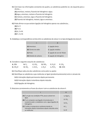 4.1 Com base nas informações constantes do quadro, as substâncias poderão ser, da esquerda para a
direita, …
(A) amoníaco, metano, fluoreto de hidrogénio e água.
(B) água, amoníaco, metano e fluoreto de hidrogénio.
(C) metano, amoníaco, água e fluoreto de hidrogénio.
(D) fluoreto de hidrogénio, metano, água e amoníaco.
4.2 Pode afirmar-se que existem ligações de hidrogénio apenas nas substâncias…
(A) X e Y.
(B) Y e Z.
(C) X, Z e W.
(D) Y, Z e W.
5. Estabeleça a correspondência correta entre as substâncias da coluna I e os tipos de ligação da coluna II.
I II
(A) Amoníaco 1. Ligação iónica
(B) Cloreto de sódio 2. Ligação metálica
(C) Prata 3. Ligação de van der Waals
(D) Dióxido de carbono 4. Ligação de hidrogénio
6. Considere o seguinte conjunto de substâncias:
A. HBr B. F2 C. CH4 D. NH3 E. H2O F. CO2
G. CH2O H. SO2 I. CCℓ4 J. H2S L. PCℓ3 M. HCN
6.1 Classifique cada uma das substâncias como polar ou apolar.
6.2 Identifique as substâncias cujas moléculas se ligam (predominantemente) entre si através de:
6.2.1 interações dipolo permanente-dipolo permanente.
6.2.2 interações dipolo instantâneo-dipolo induzido.
6.2.3 ligações de hidrogénio.
7. Relacione corretamente as frases da coluna I com as substâncias da coluna II.
I II
(A) É um gás nas condições PTN, pouco solúvel em
água.
(B) É um composto cuja ligação intramolecular é
covalente polar e estabelece com a água ligações de
hidrogénio.
(C) É sólido à temperatura ambiente devido às
interações dipolo instantâneo-dipolo induzido entre
as moléculas.
1. MgCℓ2
2. CH4
3. Br2
4. I2
5. HF
 