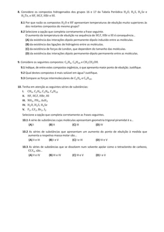 8. Considere os compostos hidrogenados dos grupos 16 e 17 da Tabela Periódica H2O, H2S, H2Se e
H2Te, e HF, HCℓ, HBr e HI.
8.1 Por que razão os compostos H2O e HF apresentam temperaturas de ebulição muito superiores às
dos restantes compostos do mesmo grupo?
8.2 Selecione a opção que completa corretamente a frase seguinte.
O aumento da temperatura de ebulição na sequência de HCℓ, HBr e HI é consequência…
(A) da existência das interações dipolo permanente-dipolo induzido entre as moléculas.
(B) da existência das ligações de hidrogénio entre as moléculas.
(C) da existência de forças de London, que dependem do tamanho das moléculas.
(D) da existência das interações dipolo permanente-dipolo permanente entre as moléculas.
9. Considere os seguintes compostos: C2H6, C4H10 e CH3CH2OH.
9.1 Indique, de entre estes compostos orgânicos, o que apresenta maior ponto de ebulição. Justifique.
9.2 Qual destes compostos é mais solúvel em água? Justifique.
9.3 Compare as forças intermoleculares de C2H6 e C4H10.
10. Tenha em atenção as seguintes séries de substâncias:
I. CH4, C2H6, C3H8, C4H10
II. HF, HCℓ, HBr, HI
III. NH3, PH3, AsH3
IV. H2O, H2S, H2Se
V. F2, Cℓ2, Br2, I2
Selecione a opção que completa corretamente as frases seguintes.
10.1 A série de substâncias cujas moléculas apresentam geometria trigonal piramidal é a…
(A) I (B) II (C) III (D) IV
10.2 As séries de substâncias que apresentam um aumento do ponto de ebulição à medida que
aumenta a respetiva massa molar são…
(A) II e III (B) I e V (C) I e III (D) IV e V
10.3 As séries de substâncias que se dissolvem num solvente apolar como o tetracloreto de carbono,
CCℓ4, são…
(A) II e IV (B) III e IV (C) III e V (D) I e V
 