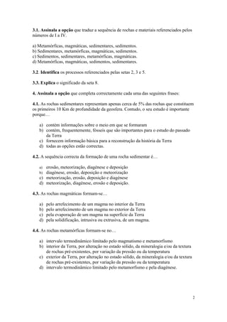 3.1. Assinala a opção que traduz a sequência de rochas e materiais referenciados pelos
números de I a IV.

a) Metamórficas, magmáticas, sedimentares, sedimentos.
b) Sedimentares, metamórficas, magmáticas, sedimentos.
c) Sedimentos, sedimentares, metamórficas, magmáticas.
d) Metamórficas, magmáticas, sedimentos, sedimentares.

3.2. Identifica os processos referenciados pelas setas 2, 3 e 5.

3.3. Explica o significado da seta 8.

4. Assinala a opção que completa correctamente cada uma das seguintes frases:

4.1. As rochas sedimentares representam apenas cerca de 5% das rochas que constituem
os primeiros 10 Km de profundidade da geosfera. Contudo, o seu estudo é importante
porque…

   a) contém informações sobre o meio em que se formaram
   b) contém, frequentemente, fósseis que são importantes para o estudo do passado
      da Terra
   c) fornecem informação básica para a reconstrução da história da Terra
   d) todas as opções estão correctas.

4.2. A sequência correcta da formação de uma rocha sedimentar é…

   a) erosão, meteorização, diagénese e deposição
   b) diagénese, erosão, deposição e meteorização
   c) meteorização, erosão, deposição e diagénese
   d) meteorização, diagénese, erosão e deposição.

4.3. As rochas magmáticas formam-se…

   a)   pelo arrefecimento de um magma no interior da Terra
   b)   pelo arrefecimento de um magma no exterior da Terra
   c)   pela evaporação de um magma na superfície da Terra
   d)   pela solidificação, intrusiva ou extrusiva, de um magma.

4.4. As rochas metamórficas formam-se no…

   a) intervalo termodinâmico limitado pelo magmatismo e metamorfismo
   b) interior da Terra, por alteração no estado sólido, da mineralogia e/ou da textura
      de rochas pré-existentes, por variação da pressão ou da temperatura
   c) exterior da Terra, por alteração no estado sólido, da mineralogia e/ou da textura
      de rochas pré-existentes, por variação da pressão ou da temperatura
   d) intervalo termodinâmico limitado pelo metamorfismo e pela diagénese.




                                                                                          2
 