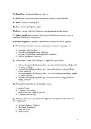 5.2. Identifica o fóssil assinalado com a letra A.

5.3. Refere um factor intrínseco aos seres vivos, facilitador da fossilização.

5.4. Define sequência estratigráfica.

5.5. Faz a história geológica da região.

5.6. Refere em que princípios te baseaste para responder à questão anterior.

5.7. Indica, justificando, qual a era do tempo geológico durante a qual ocorreu a
deposição da sequência estratigráfica.

6. Assinala a opção que completa correctamente cada uma das frases seguintes:

6.1. Os fósseis encontrados nas rochas sedimentares podem ser usados para…

   a)   interpretar paleoambientes
   b)   identificar períodos de tempo geológico
   c)   atribuir a mesma idade a rochas de diferentes locais
   d)   todas as opções estão correctas.

6.2. Consideram-se bons fósseis de idade os organismos que tiveram…

   a) representativa distribuição geográfica e que existiram durante um curto período
      de tempo geológico
   b) restrita distribuição geográfica e que existiram durante um curto período de
      tempo geológico
   c) representativa distribuição geográfica e que existiram durante um longo período
      de tempo geológico
   d) restrita distribuição geográfica e que existiram durante um longo período de
      tempo geológico.

6.3. Numa série sedimentar não deformada, o muro…

   a)   contém fósseis
   b)   é o estrato mais antigo
   c)   contém maior variedade de minerais
   d)   é o estrato mais recente.

6.4. O registo fóssil indica que a maioria das plantas e dos animais que viveram no
passado geológico…

   a)   surgiram durante o Jurássico
   b)   são fósseis de ambiente
   c)   eram marinhos
   d)   eram terrestres.



                                                                                        4
 