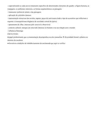 - especializando-se cada um no tratamento especifico de determinados elementos do quadro: a figura humana, as
roupagens, os ambientes interiores, as formas arquitectónicas ou paisagens
- tratamento realista do retrato e das paisagens
- aplicação de coloridos intensos
- representação minuciosa dos tecidos, tapetes, peças de ourivesaria (todo o tipo de acessórios que reflectiam o
requinte e cosmopolitismo/elegância da sociedade cortesã da época)
- apuramento do olhar, interesse pelo sensível e observável
- contexto cultural: emergiu um renovado interesse no homem e na sua relação com o mundo
- influência flamenga
ESCULTURA
● papel predominante que a ornamentação desempenhou na arte manuelina  diversidade formal e plástica no
domínio da escultura
● favoráveis condições de trabalho/aumento da encomenda que aqui se verifica
 