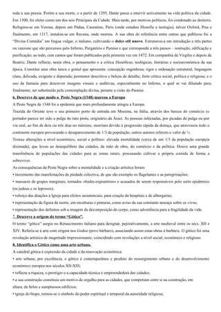 toda a sua poesia. Porém a sua morte, e a partir de 1295, Dante passa a intervir activamente na vida política da cidade.
Em 1300, foi eleito como um dos seis Principais da Cidade. Mais tarde, por motivos políticos, foi condenado ao desterro.
Refugiou-se em Verona, depois em Pádua, Casentino, Paris (onde estudou filosofia e teologia), talvez Oxford, Pisa e
finalmente, em 1317, instalou-se em Ravena, onde morreu. A sua obra de referência entre outras que publicou foi a
“Divina Comédia” em língua vulgar, o italiano, cultivando o dolce stil nuovo. Estruturou-a em introdução e três partes
ou canzone que são percursos pelo Inferno, Purgatório e Paraíso e que corresponde a três passos – instrução, edificação e
purificação; ao todo, cem cantos que foram publicados pela primeira vez em 1472. Em companhia de Virgílio e depois de
Beatriz, Dante reflecte, nesta obra, o pensamento e a crítica filosóficas, teológicas, literárias e socioeconómica da sua
época. Constitui uma obra única e genial que apresenta: concepção engenhosa; rigor e ordenação estrutural; linguagem
clara, delicada, exigente e depurada; pormenor descritivo e beleza de detalhe; forte crítica social, política e religiosa; e o
uso da fantasia para descrever imagens visuais e auditivas, especialmente no Inferno, o qual se vai diluindo para,
finalmente, ser substituído pela contemplação divina, perante a visão do Paraíso.
6. Descreve de que modo a Peste Negra (1348) marcou a Europa
A Peste Negra de 1348 foi a epidemia que mais profundamente atingiu a Europa.
Trazida do Oriente teve o seu primeiro porto de entrada em Messina, na Itália, através dos barcos do comércio (o
portador parece ter sido a pulga do rato preto, originário da Ásia). As pessoas infectadas, por picadas de pulga ou por
via oral, ao fim de dois ou três dias no máximo, morriam devido à progressão rápida da doença, que atravessou todo o
continente europeu provocando o desaparecimento de 1/3 da população, outros autores referem o valor de ½.
Trouxe alterações a nível económico, social e político: elevada mortalidade (cerca de um 1/3 da população europeia
dizimada), que levou ao desequilíbrio das cidades, da mão de obra, do comércio e da política. Houve uma grande
transferência de populações das cidades para as zonas rurais, procurando cultivar a própria comida de forma a
sobreviver.
As consequências da Peste Negra sobre a mentalidade e a criação artísitca foram:
• incremento das manifestações de piedade colectiva, de que são exemplo os flagelantes e as peregrinações;
• massacre de grupos marginais, tornados «bodes-expiatórios» e acusados de serem responsáveis pelo surto epidémico
(os judeus e os leprosos);
• reforço das doações à Igreja para efeitos assistenciais, para criação de hospitais e de albergarias;
• representação da figura da morte, em esculturas e pinturas, como aviso da sua constante ameaça sobre os vivos;
• representação dos defuntos sob a imagem da decomposição do corpo, como advertência para a fragilidade da vida.
7. Descreve a origem do termo “Gótico”.
O termo “gótico” surgiu no Renascimento italiano para designar, pejorativamente, a arte medieval entre os sécs. XII e
XIV. Referia-se à arte com origem nos Godos (povo bárbaro), associando assim estas obras à barbárie. O gótico foi uma
revolução artística de magnitude impressionante, coincidindo com revoluções a nível social, económico e religioso.
8. Identifica o Gótico como uma arte urbana.
A catedral gótica é expressão da cidade e da renovação económica:
• arte urbana, por excelência, o gótico é contemporâneo e produto do ressurgimento urbano e do desenvolvimento
económico europeu nos séculos XII-XIII;
• reflecte a riqueza, o prestígio e a capacidade técnica e empreendedora das cidades;
• a sua construção constituía um motivo de orgulho para as cidades, que competiam entre si na construção, em
altura, de belos e sumptuosos edifícios;
• igreja do bispo, tornou-se o símbolo do poder espiritual e temporal da autoridade religiosa;
 