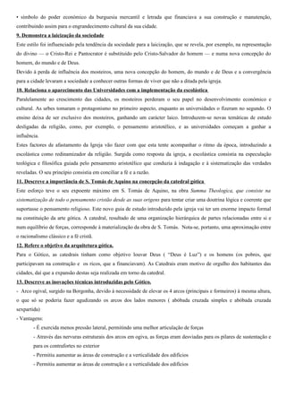 • símbolo do poder económico da burguesia mercantil e letrada que financiava a sua construção e manutenção,
contribuindo assim para o engrandecimento cultural da sua cidade.
9. Demonstra a laicização da sociedade
Este estilo foi influenciado pela tendência da sociedade para a laicização, que se revela, por exemplo, na representação
do divino — o Cristo-Rei e Pantocrator é substituído pelo Cristo-Salvador do homem — e numa nova concepção do
homem, do mundo e de Deus.
Devido à perda de influência dos mosteiros, uma nova concepção do homem, do mundo e de Deus e a convergência
para a cidade levaram a sociedade a conhecer outras formas de viver que não a ditada pela igreja.
10. Relaciona o aparecimento das Universidades com a implementação da escolástica
Paralelamente ao crescimento das cidades, os mosteiros perderam o seu papel no desenvolvimento económico e
cultural. As urbes tomaram o protagonismo no primeiro aspecto, enquanto as universidades o fizeram no segundo. O
ensino deixa de ser exclusivo dos mosteiros, ganhando um carácter laico. Introduzem-se novas temáticas de estudo
desligadas da religião, como, por exemplo, o pensamento aristotélico, e as universidades começam a ganhar a
influência.
Estes factores de afastamento da Igreja vão fazer com que esta tente acompanhar o ritmo da época, introduzindo a
escolástica como redinamizador da religião. Surgida como resposta da igreja, a escolástica consistia na especulação
teológica e filosófica guiada pelo pensamento aristotélico que conduzia à indagação e à sistematização das verdades
reveladas. O seu princípio consistia em conciliar a fé e a razão.
11. Descreve a importância de S. Tomás de Aquino na concepção da catedral gótica
Este esforço teve o seu expoente máximo em S. Tomás de Aquino, na obra Summa Theologica, que consiste na
sistematização de todo o pensamento cristão desde as suas origens para tentar criar uma doutrina lógica e coerente que
suportasse o pensamento religioso. Este novo guia de estudo introduzido pela igreja vai ter um enorme impacto formal
na constituição da arte gótica. A catedral, resultado de uma organização hierárquica de partes relacionadas entre si e
num equilíbrio de forças, corresponde à materialização da obra de S. Tomás. Nota-se, portanto, uma aproximação entre
o racionalismo clássico e a fé cristã.
12. Refere o objetivo da arquitetura gótica.
Para o Gótico, as catedrais tinham como objetivo louvar Deus ( “Deus é Luz”) e os homens (os pobres, que
participavam na construção e os ricos, que a financiavam). As Catedrais eram motivo de orgulho dos habitantes das
cidades, daí que a expansão destas seja realizada em torno da catedral.
13. Descreve as inovações técnicas introduzidas pelo Gótico.
- Arco ogival, surgido na Borgonha, devido à necessidade de elevar os 4 arcos (principais e formeiros) à mesma altura,
o que só se poderia fazer agudizando os arcos dos lados menores ( abóbada cruzada simples e abóbada cruzada
sexpartida)
- Vantagens:
        - É exercida menos pressão lateral, permitindo uma melhor articulação de forças
        - Através das nervuras estruturais dos arcos em ogiva, as forças eram desviadas para os pilares de sustentação e
        para os contrafortes no exterior
        - Permitiu aumentar as áreas de construção e a verticalidade dos edifícios
        - Permitiu aumentar as áreas de construção e a verticalidade dos edifícios
 