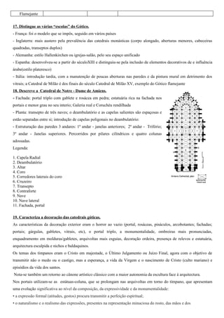 Flamejante


17. Distingue as várias “escolas” do Gótico.
- França: foi o modelo que se impôs, seguido em vários países
- Inglaterra: mais austero pela prevalência das catedrais monásticas (corpo alongado, aberturas menores, cabeceiras
quadradas, transeptos duplos)
- Alemanha: estilo Hallenkirchen ou igrejas-salão, pelo seu espaço unificado
- Espanha: desenvolveu-se a partir do séculoXIII e distinguiu-se pela inclusão de elementos decorativos de e influência
árabe(estilo plateresco)
- Itália: introdução tardia, com a manutenção de poucas aberturas nas paredes e da pintura mural em detrimento dos
vitrais; a Catedral de Milão é dos finais do século Catedral de Milão XV, exemplo do Gótico flamejante
18. Descreve a Catedral de Notre - Dame de Amiens.
- Fachada: portal triplo com gablete e rosácea em pedra; estatuária rica na fachada nos
portais e menor grau no seu interio; Galeria real e Coruchéu rendilhada
- Planta: transepto de três naves; o deambulatório e as capelas salientes são espaçosas e
estão separadas entre si; introdução de capelas poligonais no deambulatório:
- Estruturação das paredes 3 andares: 1º andar - janelas anteriores; 2º andar - Trifório;
3º andar - Janelas superiores. Percorridos por pilares cilíndricos e quatro colunas
adossadas.
Legenda:

1. Capela Radial
2. Deambulatório
3. Altar
4. Coro
5. Corredores laterais do coro
6. Cruzeiro
7. Transepto
8. Contraforte
9. Nave
10. Nave lateral
11. Fachada, portal

19. Caracteriza a decoração das catedrais góticas.
As características da decoração exterior eram o horror ao vazio (portal, rosáceas, pináculos, arcobotantes; fachadas;
portais; gárgulas, gabletes, vitrais, etc), o portal triplo, a monumentalidade, ombreiras mais pronunciadas,
enquadramento em molduras/gabletes, arquivoltas mais esguias, decoração ordeira, presença de relevos e estatuária,
arquitectura esculpida e nichos e baldaquinos.
Os temas dos tímpanos eram o Cristo em majestade, o Último Julgamento ou Juízo Final, agora com o objetivo de
transmitir não o medo ou o castigo, mas a esperança, a vida da Virgem e o nascimento de Cristo (culto mariano) e
episódios da vida dos santos.
Nota-se também um retorno ao cânone artístico clássico com a maior autonomia da escultura face à arquitectura.
Nos portais utilizam-se as estátuas-coluna, que se prolongam nas arquivoltas em torno do tímpano, que apresentam
uma evolução significativa ao nível da composição, da expressividade e da monumentalidade:
• a expressão formal (atitudes, gestos) procura transmitir a perfeição espiritual;
• o naturalismo e o realismo das expressões, presentes na representação minuciosa do rosto, das mãos e dos
 