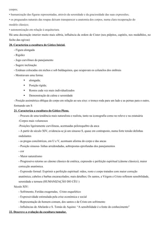 corpos;
• humanização das figuras representadas, através da serenidade e da graciosidade das suas expressões;
• os pregueados naturais das roupas deixam transparecer a anatomia dos corpos, numa clara recuperação do
modelo clássico;
• autonomização em relação à arquitectura.
Há uma decoração interior muito mais sóbria, influência da ordem de Cister (nos púlpitos, capitéis, nos medalhões, no
fecho das ogivas)
20. Caracteriza a escultura do Gótico Inicial.
    - Figura alongada
    - Rigidez
    - Jogo curvilíneo do panejamento
    - Sugere inclinação
    - Estátuas colocadas em nichos e sob baldaquinos, que ocupavam os colunelos dos ombrais
    - Mostravam uma forma:
                  alongada;
                  Posição rígida;
                  Rostos cada vez mais individualizados
                  Demonstração de calma e serenidade
    - Posição assimétrica oblíqua do corpo em relação ao seu eixo: o tronco roda para um lado e as pernas para o outro,
    formando um S
    21. Caracteriza a escultura do Gótico Pleno.
          - Procura de uma tendência mais naturalista e realista, tanto na iconografia como no relevo e na estatuária
          -Corpos mais volumosos
          -Posições ligeiramente curvilíneas, acentuadas pelorequebro da anca
          - A partir do século XIV, evidencia-se já um sinuoso S, quase em contraposto, numa forte tensão delinhas
          ondulantes
          - as pregas concêntricas, em U e V, acentuam aforma do corpo e das ancas
          - Posição sinuosa- linhas arredondadas, aobrepostas eprofundas dos panejamentos
          - cor
          - Maior naturalismo
          - Progressivo retorno ao cânone clássico de estética, expressão e perfeição espiritual (cânone clássico), maior
          correcção anatómica.
          - Expressão formal: Exprimir a perfeição espiritual: mãos, rosto e corpo tratados com maior correção
          anatómica; cabelos e barbas encaracolados; mais detalhes; Os santos, a Virgem e Cristo refletem sensibilidade,
          serenidade e ternura (HUMANIZAÇÃO DO CÉU )
    Século XIV:
          - Sofrimento, Feridas exageradas, Cristo esquelético
          - Expressividade estimulada pela crise económica e social
          - Representação do homem comum, dos santos e de Cristo em sofrimento
          - Influências de Abelardo e S. Tomás de Aquino: “A sensibilidade é a fonte do conhecimento”
22. Descreve a evolução da escultura tumular.
 