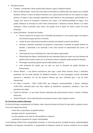 •   Principais pintores:
        •   Cimabue - considerado o último grande pintor italiano a seguir a tradição bizantina
        •   Duccio di Buoninsegna - iniciou uma renovação na artemedieval, estabelecendo uma ruptura com a tradição
            bizantina. Efetuou a síntese da plástica bizantina com a gótica desenvolvendo um novo género de espaço
            pictórico. O espaço é uma construção arquitetónica onde habitam as suas personagens, aproximando-se ao
            “espaço real” através do tratamento volumétrico dos corpos e da tridimensionalidade do espaço. Teve
            grande influência na formação do estilo Gótico Internacional e influenciou Simone Martini e os irmãos
            Ambrogio e Pietro Lorenzetti, entre outros. Seu grande rival na época foi Giotto, mestre da Escola
            Florentina.
        •   Giotto di Bondone - discípulo de Cimabue
                •   Inovou a pintura da sua época com a introdução da perspectiva e com a plena ruptura em relação à
                    arte bizantina (espaço pictórico verosímil):
                •   criação de uma visão pictórica baseada no princípio da imitação (conceito aristotélico)
                •   Antecipa a perfeição matemática da perspectiva renascentista, revelando um grande domínio do
                    desenho e valorizando a luz (iniciação a uma visão racional na representação das coisas e da
                    natureza)
                •   valorização das cores na definição dos corpos das figuras representadas
                •   Humanização das figuras: identificação da mais importante figura dos santos com seres humanos de
                    aparência bem comum; santos com ar de homem comum, ocupando sempre posição de destaque
                •   Personagens transmitem grande expressividade (pathos emotivo)
                •   visão humanista do mundo, que vai cada vez mais se firmando até ganhar plenitude no
                    Renascimento.
        •   Simone Martini - a sua pintura caracteriza-se pelo rigor e pelas linhas sinuosas, líricas e estilizadas,
            geralmente sob um fundo dourado, de influência bizantina. As suas personagens revelam intensidade
            expressiva e dramática. Foi um dos pintores italianos que mais contribuiu para a arte do Estilo
            Internacional.
        •   Os irmãos Lorenzetti - Pietro (1280-1348), que conjugava monumentalidade e doçura. Ambrogio
            (1290-1348), conhecido pelas suas obras repletas de naturalismo, perspicácia, ordenação e uma vista
            panorâmica da cidade;
        •   Gentile da Fabriano - as suas obras ficaram conhecidas pelo perfeccionismo técnico e formal e brilhante
            policromia.
        •   António Pisanello - ficou conhecido pelas suas pinturas murais e pelos elegantes retratos
26. Caracteriza a pintura flamenga.
No Norte da Europa, nomeadamente na Flandres, onde o desenvolvimento do Gótico foi mais tardio, a pintura revestiu-
se de certos aspectos peculiares:
        - retrato físico e psicológico, de grande realismo
        - paisagens naturais e arquitectónicas
        - as cenas sagradas como cenas da vida quotidiana se tratassem.
        - a perfeição no tratamento de volume e profundidade
A arte flamenga reflectiu bem a prosperidade económica e o bem-estar geral da sociedade da época, impulsionadapela
importância da burguesia mercantilista. A prosperidade da burguesia nascida do sucesso económico foi um grande
 