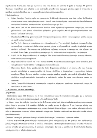 impulsionador da arte, uma vez que a posse de uma obra de arte era símbolo de poder e prestígio. Os pintores
flamengos responderam com eficácia a esta solicitação, criando uma linguagem plástica capaz de representar a
realidade com tanta fidelidade que os seus quadros pareciam autênticos espelhos.
Principais pintores
    •   Robert Campin - Também conhecido como mestre de Flémalle, demonstrou uma visão realista do Mundo e
        representou os santos como pessoas comuns e mortais e os temas religiosos como cenas do dia-a-dia.Possuía
        uma pintura naturalista, plena de detalhes arquitectónicos e perspectiva
    •   Dirck Bouts - foi um dos primeiros artistas nórdicos a usar o ponto de fuga nas suas composições, que dava
        profundidade à cena pintada e criava uma perspectiva quase fotográfica.As suas personagensapresentam uma
        beleza e serenidade intocáveis.
    •   Flandres Hans Memling - pintor conhecido principalmente pelos seus retratos e pela sua pintura gentil e suave e
        de grande sentido humanístico .
    •   Jan Van Eyck - Lançou as bases de uma nova cultura figurativa. Foi o grande divulgador da pintura a óleo ( de
        secagem lenta, permitia um trabalho minucioso pelo retoque e sobreposição de camadas, produzindo grande
        detalhe e realismo) . Permanecem os simbolismos medievais; registava os aspectos da vida urbana e da
        sociedade de sua época; grande cuidado com a perspectiva,procurando mostrar os detalhes e as paisagens.
    •   Rogier van der Weyden - Discípulo de Van Eyck, foi o artista mais influente do seu tempo, no Norte daEuropa,
        tendo influenciado outros pintores.
    •   Hugo Van der Goes - nasceu em 1440 e morreu em 1482. A sua obra caracteriza-se pela tensão dramática, pela
        sensação de movimento e ritmo e ainda pelasua monumentalidade.
    •   Hieronymus Bosch - Foi a grande excepção dentro do panorama artístico do seu tempo, pelas suas obras de
        carácter apocalíptico e macabro,repletas de figuras simbólicas e imaginativas e composições bastante
        complexas. Muitos dos seus trabalhos retratam cenas de pecado e tentação, recorrendo à utilizaçãode figuras
        simbólicas complexas,originais, imaginativas e caricaturais, muitas das quais eram obscuras mesmo no
        seutempo.
    •   Matias Grünewald - Foi autor de cenas sagradas expressivas, vigorosas e agonizantes. O tema mais comum é a
        crucificação de Jesus Cristo.
27. Caracteriza o Gótico em Portugal.
Arquitetura:
- introduzido no século XIII, domina no Sul do país, permanecendo ligado às ordens monásticas, pelo que se implantou
sobretudo nas zonas rurais e se caracteriza pela sobriedade e austeridade.
- as linhas e ormas são modestas e simples: igrejas de 3 naves, central mais alta, separada das colaterais por arcadas de
pilares finos; a cobertura é de madeira; abóbadas nervuradas apenas à cabeceira; 3 ou 5 capelas; abside com
deambulatório, cobertura com abóbadas de arcos ogivais; frontaria de portal único e com rosácea sobreposta, abrindo
sobre o corpo central; transepto saliente; exteriores compactos e fechados; austeridade na decoração exterior; abside
com deambulatório;
- primeiras construções góticas em Portugal: Mosteiro de Alcobaça, Claustro da Sé Velha de Coimbra;
- Mosteiro da Batalha  grande realização arquitectónica gótica portuguesa do séc. XV (período mais importante do
gótico português): Planta convencional; as naves do corpo central e do transepto são abóbadadas, divididas por arcadas
ogivais, apoiadas em grossos pilares, de colunelos ininterruptos da base ao capitel; uso de arcobotantes laterais,
construídos sobre os telhados da cabeceira
 