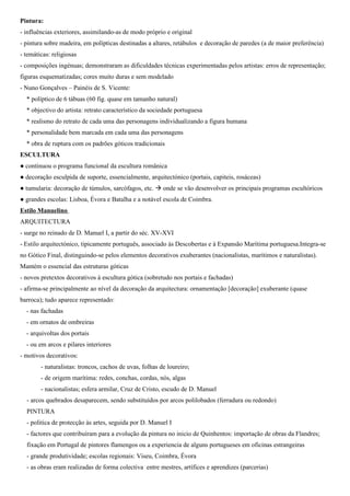 • Hieronymus Bosch - Foi a grande excepção dentro do panorama artístico do seu tempo, pelas suas obras de
carácter apocalíptico e macabro,repletas de figuras simbólicas e imaginativas e composições bastante
complexas. Muitos dos seus trabalhos retratam cenas de pecado e tentação, recorrendo à utilizaçãode figuras
simbólicas complexas,originais, imaginativas e caricaturais, muitas das quais eram obscuras mesmo no
seutempo.
• Matias Grünewald - Foi autor de cenas sagradas expressivas, vigorosas e agonizantes. O tema mais comum é a
crucificação de Jesus Cristo.
27. Caracteriza o Gótico em Portugal.
Arquitetura:
- introduzido no século XIII, domina no Sul do país, permanecendo ligado às ordens monásticas, pelo que se implantou
sobretudo nas zonas rurais e se caracteriza pela sobriedade e austeridade.
- a introdução do Gótico em Portugal esteve relacionada com a acção da ordem de Cister e dos Dominicanos e
Franciscanos. Inicialmente, apresenta características rurais e monásticas, de formas e linhas modestas e simples, em
harmonia com a austeridade das ordens mendicantes. Somente nas obras de maior dimensão se desenvolveram
programas mais ambiciosos e onde se fizeram sentir as influências internacionais ( Abatida de Alcobaça, Sé de Évora e
Mosteiro da Batalha).
- as linhas e ormas são modestas e simples: igrejas de 3 naves, central mais alta, separada das colaterais por arcadas de
pilares finos; a cobertura é de madeira; abóbadas nervuradas apenas à cabeceira; 3 ou 5 capelas; abside com
deambulatório, cobertura com abóbadas de arcos ogivais; frontaria de portal único e com rosácea sobreposta, abrindo
sobre o corpo central; transepto saliente; exteriores compactos e fechados; austeridade na decoração exterior; abside
com deambulatório;
- primeiras construções góticas em Portugal: Mosteiro de Alcobaça, Claustro da Sé Velha de Coimbra;
- mosteiro de Alcobaça seguiu a influência da Ordem de Cister que, por sua vez, seguiu o modelo da Abadia de
Claraval, fundada por São Bernardo. Caracteriza-se pela sobriedade, solidez e funcionalidade
- Mosteiro da Batalha  grande realização arquitectónica gótica portuguesa do séc. XV (período mais importante do
gótico português): Planta convencional; as naves do corpo central e do transepto são abóbadadas, divididas por arcadas
ogivais, apoiadas em grossos pilares, de colunelos ininterruptos da base ao capitel; uso de arcobotantes laterais,
construídos sobre os telhados da cabeceira
Pintura:
- influências exteriores, assimilando-as de modo próprio e original
- pintura sobre madeira, em polípticas destinadas a altares, retábulos e decoração de paredes (a de maior preferência)
- temáticas: religiosas
- composições ingénuas; demonstraram as dificuldades técnicas experimentadas pelos artistas: erros de representação;
figuras esquematizadas; cores muito duras e sem modelado
- Nuno Gonçalves – Painéis de S. Vicente:
* políptico de 6 tábuas (60 fig. quase em tamanho natural)
* objectivo do artista: retrato característico da sociedade portuguesa
* realismo do retrato de cada uma das personagens individualizando a figura humana
* personalidade bem marcada em cada uma das personagens
* obra de ruptura com os padrões góticos tradicionais
 