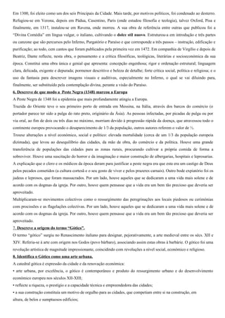 crescente interesse na música e literatura, nas danças e no teatro religioso também pode ser notado. A igreja foi,
contudo, criticando estes exageros, argumentando que os prazeres carnais eram pecado e que a vida era uma passagem
solene para a morte.
5. Descreve os factos mais importantes da biografia de Dante Alighieri
Dante nasceu em 1265, em Florença. Rodeou-se de amigos cultos, poetas, músicos, pintores (Giotto) e filósofos, que
muito contribuíram para a sua formação. Apaixonado por Beatriz Portinari ( m.1290), seu amor eterno, dedica-lhe quase
toda a sua poesia. Porém a sua morte, e a partir de 1295, Dante passa a intervir activamente na vida política da cidade.
Em 1300, foi eleito como um dos seis Principais da Cidade. Mais tarde, por motivos políticos, foi condenado ao desterro.
Refugiou-se em Verona, depois em Pádua, Casentino, Paris (onde estudou filosofia e teologia), talvez Oxford, Pisa e
finalmente, em 1317, instalou-se em Ravena, onde morreu. A sua obra de referência entre outras que publicou foi a
“Divina Comédia” em língua vulgar, o italiano, cultivando o dolce stil nuovo. Estruturou-a em introdução e três partes
ou canzone que são percursos pelo Inferno, Purgatório e Paraíso e que corresponde a três passos – instrução, edificação e
purificação; ao todo, cem cantos que foram publicados pela primeira vez em 1472. Em companhia de Virgílio e depois de
Beatriz, Dante reflecte, nesta obra, o pensamento e a crítica filosóficas, teológicas, literárias e socioeconómica da sua
época. Constitui uma obra única e genial que apresenta: concepção engenhosa; rigor e ordenação estrutural; linguagem
clara, delicada, exigente e depurada; pormenor descritivo e beleza de detalhe; forte crítica social, política e religiosa; e o
uso da fantasia para descrever imagens visuais e auditivas, especialmente no Inferno, o qual se vai diluindo para,
finalmente, ser substituído pela contemplação divina, perante a visão do Paraíso.
6. Descreve de que modo a Peste Negra (1348) marcou a Europa
A Peste Negra de 1348 foi a epidemia que mais profundamente atingiu a Europa.
Trazida do Oriente teve o seu primeiro porto de entrada em Messina, na Itália, através dos barcos do comércio (o
portador parece ter sido a pulga do rato preto, originário da Ásia). As pessoas infectadas, por picadas de pulga ou por
via oral, ao fim de dois ou três dias no máximo, morriam devido à progressão rápida da doença, que atravessou todo o
continente europeu provocando o desaparecimento de 1/3 da população (outros autores referem o valor de ½).
Trouxe alterações a nível económico, social e político: elevada mortalidade (cerca de um 1/3 da população europeia
dizimada), que levou ao desequilíbrio das cidades, da mão de obra, do comércio e da política. Houve uma grande
transferência de populações das cidades para as zonas rurais, procurando cultivar a própria comida de forma a
sobreviver.
As consequências da Peste Negra sobre a mentalidade e a criação artísitca foram:
• incremento das manifestações de piedade colectiva, de que são exemplo os flagelantes e as peregrinações;
• massacre de grupos marginais, tornados «bodes-expiatórios» e acusados de serem responsáveis pelo surto epidémico
(os judeus e os leprosos);
• reforço das doações à Igreja para efeitos assistenciais, para criação de hospitais e de albergarias;
• representação da figura da morte, em esculturas e pinturas, como aviso da sua constante ameaça sobre os vivos;
• representação dos defuntos sob a imagem da decomposição do corpo, como advertência para a fragilidade da vida.
7. Descreve a origem do termo “Gótico”.
O termo “gótico” surgiu no Renascimento italiano para designar, pejorativamente, a arte medieval entre os sécs. XII e
XIV. Referia-se à arte com origem nos Godos (povo bárbaro), associando assim estas obras à barbárie. O gótico foi uma
revolução artística de magnitude impressionante, coincidindo com revoluções a nível social, económico e religioso.
8. Identifica o Gótico como uma arte urbana.
A catedral gótica é expressão da cidade e da renovação económica:
 