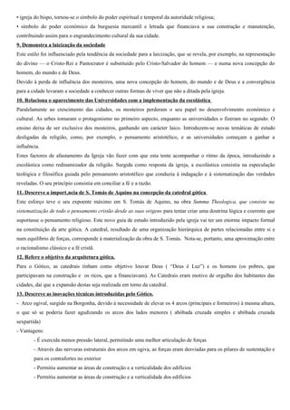 • arte urbana, por excelência, o gótico é contemporâneo e produto do ressurgimento urbano e do desenvolvimento
económico europeu nos séculos XII-XIII;
• reflecte a riqueza, o prestígio e a capacidade técnica e empreendedora das cidades;
• a sua construção constituía um motivo de orgulho para as cidades, que competiam entre si na construção, em
altura, de belos e sumptuosos edifícios;
• Simbolizava o poder espiritual da igreja e o poder económico da burguesia que financiava a construção.
9. Demonstra a laicização da sociedade
Este estilo foi influenciado pela tendência da sociedade para a laicização, que se revela, por exemplo, na representação
do divino — o Cristo-Rei e Pantocrator é substituído pelo Cristo-Salvador do homem — e numa nova concepção do
homem, do mundo e de Deus.
Devido à perda de influência dos mosteiros, uma nova concepção do homem, do mundo e de Deus e a convergência
para a cidade levaram a sociedade a conhecer outras formas de viver que não a ditada pela igreja.
10. Relaciona o aparecimento das Universidades com a implementação da escolástica
Paralelamente ao crescimento das cidades, os mosteiros perderam o seu papel no desenvolvimento económico e
cultural. As urbes tomaram o protagonismo no primeiro aspecto, enquanto as universidades o fizeram no segundo. O
ensino deixa de ser exclusivo dos mosteiros, ganhando um carácter laico. Introduzem-se novas temáticas de estudo
desligadas da religião, como, por exemplo, o pensamento aristotélico, e as universidades começam a ganhar a
influência. São ensinadas as sete artes liberais: o Trivium (gramática, retórica e lógica) e o Quadrivium (aritmética,
geometria, astronomia e música). As Universidades passam a ser os novos centros de saber e de conhecimento.
Estes factores de afastamento da Igreja vão fazer com que esta tente acompanhar o ritmo da época, introduzindo a
escolástica como redinamizador da religião. Surgida como resposta da igreja, a escolástica consistia na especulação
teológica e filosófica guiada pelo pensamento aristotélico que conduzia à indagação e à sistematização das verdades
reveladas, estimulando a crítica, a especulação e a dialética . O seu princípio consistia em conciliar a fé cristã e a razão
aristotélica.
11. Descreve a importância de S. Tomás de Aquino na concepção da catedral gótica
Este esforço teve o seu expoente máximo em S. Tomás de Aquino, na obra Summa Theologica, que consiste na
sistematização de todo o pensamento cristão desde as suas origens para tentar criar uma doutrina lógica e coerente que
suportasse o pensamento religioso. Este novo guia de estudo introduzido pela igreja vai ter um enorme impacto formal
na constituição da arte gótica. A catedral, resultado de uma organização hierárquica de partes relacionadas entre si e
num equilíbrio de forças, corresponde à materialização da obra de S. Tomás. Nota-se, portanto, uma aproximação entre
o racionalismo clássico e a fé cristã. Neste sentido, a catedral constitui a materialização simbólica destes valores pois
conjuga os novos conhecimentos de geometria e de matemática (a ordem racional) com toda a carga simbólica de
ordem mística e cristã a que se encontra ligada.
Por outro lado, S. Tomás de Aquino defendia o conhecimento do mundo físico através dos sentidos. Para ele, o
Universo sensível do Homem serve para este conhecer o mundo e a natureza mas também a deus. A sensação passa a
ter primazia.
12. Refere o objetivo da arquitetura gótica.
Para o Gótico, as catedrais tinham como objetivo louvar Deus ( “Deus é Luz”) e os homens (os pobres, que
participavam na construção e os ricos, que a financiavam). As catedrais eram a suprema representação do divino no
espaço pois constituíam a máxima realização do Homem dirigido a Deus. Por outro lado, a catedral foi uma
demonstração do admirável esforço das populações e da capacidade empreendedora do homem, enquanto súbdito de
 