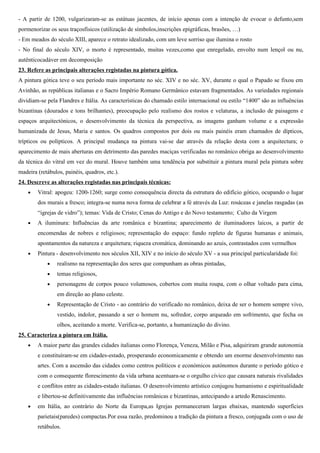 A escultura Gótica desenvolveu-se nos seguintes géneros: as estátuas-coluna, estátuas de vulto redondo, baixos-relevos
com narrativas bíblicas e temas religiosos e decoração esculpida em elementos arquitectónicos.
Regista-se uma maior procura de uma tendência mais naturalista e realista, tanto na iconografia como no relevo e na
estatuária. Os corpos são mais volumosos e as posições ligeiramente curvilíneas, acentuadas pelo requebro da anca. A
partir do século XIV, evidencia-se já um sinuoso S, quase em contraposto, numa forte tensão delinhas ondulantes. As
pregas concêntricas, em U e V, acentuam a forma do corpo e das ancas.
Há um progressivo retorno ao cânone clássico de estética, expressão e perfeição espiritual (cânone clássico) e uma
maior correcção anatómica.
A nível da expressão formal, procura-se transmitir a perfeição espiritual: mãos, rosto e corpo tratados com maior
correção anatómica; os cabelos e barbas encaracolados, com mais detalhes. As figuras sagradas (santos, Cristo, Maria)
são tratadas com, grande naturalismo das expressões e dos detalhes, numa representação próxima do real, o que sugere
uma humanização dos temas bíblicos e das figuras sagradas, o que permite caracterizar a escultura gótica como uma
“humanização do céu”.
No século XIV, são recorrentes as esculturas que transmitem sofrimento e que representam feridas exageradas ou um
Cristo esquelético. Esta expressividade é estimulada pela crise económica e social. A constante presença da morte
reflecte-se na arte e representa-se tanto o homem comum com os santos e Cristo em sofrimento. Mais uma vez é patente
as influências de Abelardo e de S. Tomás de Aquino: “A sensibilidade é a fonte do conhecimento”
22. Descreve a evolução da escultura tumular.
- A partir de 1200, vulgarizaram-se as estátuas jacentes, de início apenas com a intenção de evocar o defunto, deitado,
de olhos abertos e de mãos postas sobre o peito em oração, sem pormenorizar os seus traços físicos (utilização de
símbolos,inscrições epigráficas, brasões, …)
- Em meados do século XIII, aparece o retrato idealizado, com um leve sorriso que ilumina o rosto
- No final do século XIV, o morto é representado, muitas vezes,como que enregelado, envolto num lençol ou nu,
autênticocadáver em decomposição
23. Refere as principais alterações registadas na pintura gótica.
A pintura gótica teve o seu período mais importante no séc. XIV e no séc. XV, durante o qual o Papado se fixou em
Avinhão, as repúblicas italianas e o Sacro Império Romano Germânico estavam fragmentados. As variedades regionais
dividiam-se pela Flandres e Itália. As características do chamado estilo internacional ou estilo “1400” são as influências
bizantinas (dourados e tons brilhantes), preocupação pelo realismo dos rostos e velaturas, a inclusão de paisagens e
espaços arquitectónicos, o desenvolvimento da técnica da perspectiva, as imagens ganham volume e a expressão
humanizada de Jesus, Maria e santos. Os quadros compostos por dois ou mais painéis eram chamados de dípticos,
trípticos ou polípticos. A principal mudança na pintura vai-se dar através da relação desta com a arquitectura; o
aparecimento de mais aberturas em detrimento das paredes maciças verificadas no românico obriga ao desenvolvimento
da técnica do vitral em vez do mural. Houve também uma tendência por substituir a pintura mural pela pintura sobre
madeira (retábulos, painéis, quadros, etc.).
24. Descreve as alterações registadas nas principais técnicas:
• Vitral: apogeu: 1200-1260; surge como consequência directa da estrutura do edifício gótico, ocupando o lugar
dos murais a fresco; integra-se numa nova forma de celebrar a fé através da Luz: rosáceas e janelas rasgadas (as
“igrejas de vidro”); temas: Vida de Cristo; Cenas do Antigo e do Novo testamento; Culto da Virgem
 